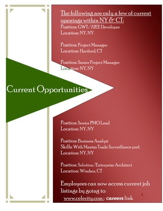 Celerity NY/CT 2011— Quarter 1}


                                  The following are only a few of current
                                  openings within NY & CT:
                                  Position: GWT/J2EE Developer
                                  Location: NY, NY

                                  Position: Project Manager
                                  Location: Hartford, CT

                                  Position: Senior Project Manager
                                  Location: NY, NY



Current Opportunities


                                  Position: Senior PMO Lead
                                  Location: NY, NY

                                  Position: Business Analyst
                                  Skills: With Mantas Trade Surveillance pref.
                                  Location: NY, NY

                                  Position: Solution/Enterprise Architect
                                  Location: Windsor, CT

                                  Employees can now access current job
                                  listings by going to:
                                                                    5
                                    www.celerity.com ; careers link
 