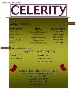 Celerity NY/CT 2011— Quarter 1}




          Where To Send…
          DEPARTMENTS                           EMAILS              EFAX NUMBERS
          Timesheets                     timesheets@celerity.com        914-462-3304
          Human Resources                    hr@celerity.com            703-848-5020
          Payroll                         payroll@celerity.com           703-848-5015
          Accounts Payable                  Ap@celerity.com             703-848-5027
          Referrals                      nyreferrals@celerity.com       914-462-3304


              Who to Contact…
                              CELERITY NY/CT OFFICES
             CELERITY CT                            CELERITY NY
             MAIN: 860-241-1000                     MAIN: 212-244-2771
                                                    FAX: 212-786-7444




                          CORPORATE HEADQUARTERS
                                  8401 Greensboro Drive, Suite 500
                                        McLean, VA 22102
                                        Main:703-848-1900
                                         Fax:703-848-2139
                                         www.celerity.com


                                                                                        7
 