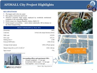 AFIMALL City Project Highlights

KEY ADVANTAGES
      The largest mall in the city center
      Best quality construction and fit-out
      Attractive consumer target group, employed by worldwide institutional
       companies in the surrounding offices
      Perfect tenant mix: Banana Republic, Inditex, H&M, X5
      Good transport accessibility – metro station underneath, 100 m distance to
       the Third Transport Ring

                                    PROJECT HIGHLIGHTS (as March 2012)

Ownership                                                                                           100%
Land area                                                          4.4 ha in the unique business district
GBA, sqm                                                                                         165,924
GLA, sqm                                                                                         107,121
Parking units, #                                                                                   2,700
Forecast NOI*(stab.)                                                                        US$ 134 mn

Average rent per sqm pa                                                          US$ 1,278 per sqm pa

Market Value (JLL as of 31.12.2011)*                                                      US$ 1,160 mn
Space leased                                                                                         77%
    * Valuation conducted by JLL as at December 31, 2011




                                                 Surrounding offices and apartments GBA:
                                                 •   Already completed – 1.1 mn sqm
                                                 •   In mid-term GBA to reach – 1.6 mn sqm
                                                 •   Total pipeline – over 2.5 mn sqm
                                                                        Source: http://eng.citynext.ru

                                                                                                            11
 