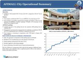 AFIMALL City Operational Summary

ACHIEVEMENTS
Operation:
 AFIMALL NOI reached US$ 13.8 mn in Q1 2012 compared to US$ 10.7 mn in
  Q4 2011
Finance:
 The Company reimbursed US$ 21 mn on AFIMALL City share buyout VAT
 The Company successfully registered the mortgage provided by VTB over the
  premises of AFIMALL City(excl. parking). It results in 2% decrease of the
  interest rates charged on loans
AFIMALL parking:
 Company put part of the parking buy-out into operation (600 parking lots) in
  February 2012
 Management received positive decision from tax authorities to reimburse US$ 20
  mn VAT on parking buy-out in AFIMALL (expected in Q2 2012)                                 Daily average footfall in AFIMALL (‘000 visitors)
 The Company is continuing its negotiations with VTB Bank to dispose 665               35
  parking spaces                                                                                                                                 31.7K
NEXT STEPS ON TRACK TO PROJECT PROMOTION                                                30
 Settle the agreement on disposition of 665 parking units to VTB bank
                                                                                        25
 Reimburse VAT on parking buy-out in the amount of US$ 20 mn
 Finalize parking construction by the end of 2012                                      20
 Introduce aggressive advertising campaign
                                                                                        15
 Secure refinancing at favorable terms of interest and amortization

The City of Moscow is progressing with its plan for the opening of additional metro     10
station which is also expected to have a significant positive effect on the number of
visitors in the Mall in the future                                                      5


                                                                                        0


                                                                                                                                   2012


                                                                                                                                                         12
 