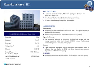Ozerkovskaya III

                                                          KEY ADVANTAGES
                                                           Located in Zamoskvorechye, Moscow’s prestigious business area
                                                            within the Garden Ring
                                                           3-rd phase of Ozerkovskaya Embankment development site
                                                           4 Class A office buildings comprising one complex



                                                          ACHIEVEMENTS
                                                          Construction:
                                                           Progressed towards completion in shell&core in H1 2012; grand opening is
                                                            scheduled for this summer
         PROJECT HIGHLIGHTS (as of March 2012)             Permit to begin operations is expected to be received in Q2 2012
Ownership                                          50%    Operation Strategy:
                                                           The project has been put on the market for both lease up and sale; the
GBA,sqm*                                         78,647
                                                            average market rate in this area is close to US$ 900 psm pa. The Company
GLA, sqm*                                        46,394     has started aggressive marketing of the project
                                                          Finance:
Parking, # lots*                                   551
                                                           Upon completion and partial lease of the project the Company aimed to
Delivery                                    H1 2012         refinance the loan facility in US$ with lower interest rate payment.
                                                            Negotiations with banks are ongoing
Terminal Value                         US$ 430.8 mn
(JLL est.,31.12.2011)*                                    TARGETS

Exp. NOI (JLL est.), pa*                c. US$40.9mn       Complete construction of Ozerkovskaya III and proceed with lease up/sale

* For 100% of the projects




                                                                                                                                       15
 