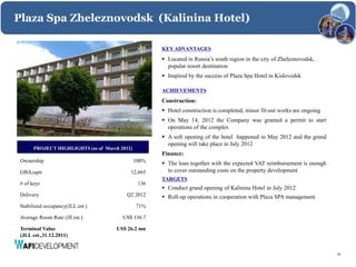 Plaza Spa Zheleznovodsk (Kalinina Hotel)

                                                      KEY ADVANTAGES
                                                       Located in Russia’s south region in the city of Zheleznovodsk,
                                                        popular resort destination
                                                       Inspired by the success of Plaza Spa Hotel in Kislovodsk

                                                      ACHIEVEMENTS
                                                      Construction:
                                                       Hotel construction is completed, minor fit-out works are ongoing
                                                       On May 14, 2012 the Company was granted a permit to start
                                                        operations of the complex
                                                       A soft opening of the hotel happened in May 2012 and the grand
                                                        opening will take place in July 2012
       PROJECT HIGHLIGHTS (as of March 2012)
                                                      Finance:
 Ownership                                     100%    The loan together with the expected VAT reimbursement is enough
 GBA,sqm                                   12,665       to cover outstanding costs on the property development
                                                      TARGETS
 # of keys                                      136
                                                       Conduct grand opening of Kalinina Hotel in July 2012
 Delivery                                 Q2 2012      Roll-up operations in cooperation with Plaza SPA management
 Stabilized occupancy(JLL est.)                71%

 Average Room Rate (Jll est.)           US$ 136.7

 Terminal Value                       US$ 26.2 mn
 (JLL est.,31.12.2011)


                                                                                                                           16
 