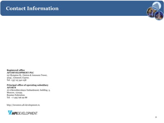 Contact Information




Registered office
AFI DEVELOPMENT PLC
25 Olympion St., Omiros & Araouzos Tower,
3035 , Limassol, Cyprus.
Tel: +357 25 340 058

Principal office of operating subsidiary
AFI RUS
16 A Berezhkovskaya Embankment, building 5,
Moscow, 121059,
Russian Federation.
Tel: +7 495 796 99 88


http://investors.afi-development.ru




                                              24
 