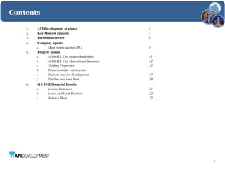 Contents

    1.   AFI Development at glance                  4
    2.   Key Moscow projects                        5
    3.   Portfolio overview                         6
    4.    Company update
         a.      Main events during 2012            8
    5.    Projects update
         a.      AFIMALL City project highlights    11
         b.      AFIMALL City Operational Summary   12
         c.      Yielding Properties                13
         d.      Property under construction
         e.      Projects next for development      17
         f.      Pipeline and land bank             20
    6.    Q 1 2012 Financial Results
         a.     Income Statement                    21
         b.     Loans and Cash Position             22
         c.     Balance Sheet                       23




                                                         3
 