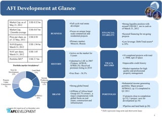 AFI Development at Glance

          Market Cap, as of        US$ 0.52 bn
                                                                            •Full cycle real estate                               •Strong liquidity position with
          May 21, 2012                                                       developer                                            around US$104.1 mn in cash as
                                                                                                                                  of March 31, 2012
          Market Cap,              US$ 0.67 bn
          12months average                                                  •Focus on unique large
                                                                                                          FINANCIAL
                                                                 BUSINESS    scale commercial and
                                                                                                          STABILITY               •Secured financing for on-going
          Price per share, as      US$ 0.50                                  residential projects                                 projects
          of 21 May, 2012
                                                                            •Primary market:                                      •Low leverage: Debt/Total assets*
          NAV(Equity),             US$ 1.94 bn                               Moscow, Russia                                       is 24%
          March 31, 2012

          NAV per share,           US$ 1.85
                                                                            •Active on the market for
          March 31, 2012                                                     11years                                              •10 completed projects with total
                                                                                                                                   c. 500K sqm of space
          Portfolio MV*            US$ 2.7 bn
                                                                            •Admitted to LSE in 2007
                                                                 HISTORY     (Tickers: AFID.IL;               TRACK               •Impeccable credit history
               Portfolio market breakdown*                                   AFRB.LN). Received              RECORD
                                                                             premium listing in 2010                              •Market reputation for high
           Next for                    Land Bank                                                                                   quality and professional
         Development                     15%
            23%                                                             •Free float – 36.3%                                    property management

                                                      Income
  Projects                                           Producing
   Under                                              Projects
Construction                                           12%                                                                        •Substantial income generating
    7%                                                                      •Strong global brand                                  portfolio. Major project
                                                                                                                                  AFIMALL (p.11) completed in
                                                                            •Affiliate of Africa Israel                           Q1 2011
                                                                  BRAND      Group (63.7% owner) , a       PORTFOLIO
                                          AFIMALL                            major conglomerate with                               •2 projects close to completion
                                            43%                              global focus on real                                  (p.15), 3 project next for
                                                                             estate, construction and                              development (p.18)
                                                                             infrastructure
                                                                                                                                   •Pipeline and land bank (p.20)
       * Latest JLL report as of 31 December, 2011
                                                                                                          * Debt represents long-term and short-term loans

                                                                                                                                                                      4
 