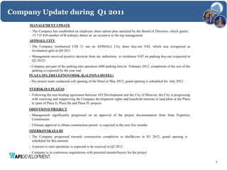 Company Update during Q1 2011
     MANAGEMENT UPDATE
     - The Company has established an employee share option plan operated by the Board of Directors, which grants
       15 715 410 number of B ordinary shares as an incentive to the top management
     AFIMALL CITY
     - The Company reimbursed US$ 21 mn on AFIMALL City share buy-out VAT, which was recognized as
       revaluation gain in Q4 2011
     - Management received positive decision from tax authorities to reimburse VAT on parking buy-out (expected in
       Q2 2012)
     - Company put part of the parking into operation (600 parking lots) in February 2012, completion of the rest of the
       parking is expected by the year end
     PLAZA SPA ZHELEZNOVODSK (KALININA HOTEL)
     - The project team conducted soft opening of the Hotel in May 2012; grand opening is scheduled for July 2012

     TVERSKAYA PLAZAS
     - Following the non-binding agreement between AFI Development and the City of Moscow, the City is progressing
       with renewing and reapproving the Company development rights and leasehold interests in land plots at the Plaza
       Ic (part of Plaza I), Plaza IIa and Plaza IV projects
     ODINTSOVO PROJECT
     - Management significantly progressed on an approval of the project documentation from State Expertize
       Commission
     - Ultimate approval to obtain construction permit is expected in the next few months
     OZERKOVSKAYA III
     - The Company progressed towards construction completion in shell&core in H1 2012; grand opening is
       scheduled for this summer
     - A permit to start operations is expected to be received in Q2 2012
     - Company is in continuous negotiations with potential tenants/buyers for the project

                                                                                                                           8
 