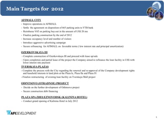 Main Targets for 2012

     AFIMALL CITY
     - Improve operations in AFIMALL
     -   Settle the agreement on disposition of 665 parking units to VTB bank
     -   Reimburse VAT on parking buy-out in the amount of US$ 20 mn
     -   Finalize parking construction by the end of 2012
     -   Increase occupancy level and number of visitors
     -   Introduce aggressive advertising campaign
     -   Secure refinancing for AFIMALL on favorable terms ( low interest rate and principal amortization)

     OZERKOVSKAYA III
     - Complete construction of Ozerkovskaya III and proceed with lease up/sale
     - Upon completion and partial lease of the project the Company aimed to refinance the loan facility in US$ with
       lower interest rate payment
     TVERSKAYA PLAZAS
     - Complete the process with the City regarding the renewal and re-approval of the Company development rights
       and leasehold interests in land plots at the Plaza Ic, Plaza IIa and Plaza IV
     - Finalize restructuring of existing loan facility on Tverskaya Mall project

     ODINTSOVO (OTRADNOE) PROJECT
     - Decide on the further development of Odintsovo project
     - Secure construction debt financing

     PLAZA SPA ZHELEZNOVODSK (KALININA HOTEL)
     - Conduct grand opening of Kalinina Hotel in July 2012




                                                                                                                       9
 
