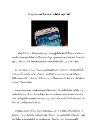ซัมซุงครองแชมป์ ตลาดสมาร์ทโฟนจีน Q1 2013
ควําคู่แข่งได้นานาชาติจริงๆสําหรับซัมซุง (Samsung) ผู้ผลิตโทรศัพท์มือถือแดนเกาหลีทีสามารถ
ครองส่วนแบ่งตลาดสมาร์ทโฟนจีนได้เป็นอันดับ 1 ข้อมูลระบุยอดจําหน่ายสมาร์ทโฟนซัมซุงในแดนมังกร
ทะลุ 12.5 ล้านเครืองได้เป็นไตรมาสแรก คิดเป็นตัวเลขทีเหนือกว่าแอปเปิล (Apple) เกิน 1 เท่าตัว
รายงานจากบริษัทวิจัย Strategy Analytics ระบุว่าซัมซุงสามารถจําหน่ายสมาร์ทโฟนในจีนได้เพิมขึHน
เป็นไตรมาสที 5 ติดต่อกัน โดยในช่วงไตรมาส 1 ของปี 2013 ซัมซุงสามารถจําหน่ายสมาร์ทโฟนแก่
ผู้บริโภคแดนมังกรได้ 12.5 ล้านเครือง ถือเป็นไตรมาสแรกทีซัมซุงสามารถจําหน่ายสมาร์ทโฟนในจีนเกิน
10 ล้านเครืองในเวลา 3 เดือน
Strategy Analytics ระบุว่ายอดจําหน่ายสมาร์ทโฟนของซัมซุงในจีนนัHนคิดเป็นสัดส่วนเพิมขึHน 2.2%
เมือเทียบกับไตรมาส 4 ปี 2012 คํานวณแล้วพบว่าซัมซุงมีส่วนแบ่งตลาดสมาร์ทโฟนแดนมังกรมากกว่า
18.5% นําหน้าผู้ผลิตในประเทศอย่างหัวเหว่ย (Huawei) สมาร์ทโฟนแบรนด์ท้องถินทีจําหน่ายสมาร์ทโฟน
ได้ราว 8.1 ล้านเครืองในช่วงต้นปีทีผ่านมา
ผู้ครองส่วนแบ่งอันดับ 3 ในตลาดจีนคือเลอโนโว (Lenovo) ซึงสามารถจําหน่ายสมาร์ทโฟนได้ 7.9
ล้านเครือง รองลงมาเป็นคูลแพด (Coolpad) ของจีน 7 ล้านเครือง และแซตทีอี (ZTE) 6.4 ล้านเครือง ขณะที
แอปเปิลนัHนสามารถครองอันดับที 6 ด้วยยอดจําหน่าย 6.1 ล้านเครือง ในช่วง 3 เดือนแรกของปีนีH
 