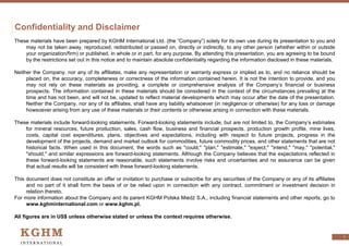 Confidentiality and Disclaimer
These materials have been prepared by KGHM International Ltd. (the “Company”) solely for its own use during its presentation to you and
may not be taken away, reproduced, redistributed or passed on, directly or indirectly, to any other person (whether within or outside
your organization/firm) or published, in whole or in part, for any purpose. By attending this presentation, you are agreeing to be bound
by the restrictions set out in this notice and to maintain absolute confidentiality regarding the information disclosed in these materials.
Neither the Company, nor any of its affiliates, make any representation or warranty express or implied as to, and no reliance should be
placed on, the accuracy, completeness or correctness of the information contained herein. It is not the intention to provide, and you
may not rely on these materials as providing, a complete or comprehensive analysis of the Company’s financial or business
prospects. The information contained in these materials should be considered in the context of the circumstances prevailing at the
time and has not been, and will not be, updated to reflect material developments which may occur after the date of the presentation.
Neither the Company, nor any of its affiliates, shall have any liability whatsoever (in negligence or otherwise) for any loss or damage
howsoever arising from any use of these materials or their contents or otherwise arising in connection with these materials.
These materials include forward-looking statements. Forward-looking statements include, but are not limited to, the Company’s estimates
for mineral resources, future production, sales, cash flow, business and financial prospects, production growth profile, mine lives,
costs, capital cost expenditures, plans, objectives and expectations, including with respect to future projects, progress in the
development of the projects, demand and market outlook for commodities, future commodity prices, and other statements that are not
historical facts. When used in this document, the words such as "could," "plan," "estimate," "expect," "intend," "may," "potential,"
"should," and similar expressions are forward-looking statements. Although the Company believes that the expectations reflected in
these forward-looking statements are reasonable, such statements involve risks and uncertainties and no assurance can be given
that actual results will be consistent with these forward-looking statements.
This document does not constitute an offer or invitation to purchase or subscribe for any securities of the Company or any of its affiliates
and no part of it shall form the basis of or be relied upon in connection with any contract, commitment or investment decision in
relation thereto.
For more information about the Company and its parent KGHM Polska Miedź S.A., including financial statements and other reports, go to
www.kghminternational.com or www.kghm.pl.
All figures are in US$ unless otherwise stated or unless the context requires otherwise.
1
 
