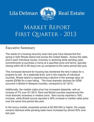 First Quarter - 2013
Market Report
Executive Summary
The seeds of a housing recovery sown last year have blossomed this
spring in both Rhode Island and across the United States. Across the state,
and in each individual county, inventory is declining while pending sales
(commitments to purchase a home at a specified price and terms, typically
closing within 60 to 90 days) are up compared to the same period last year.
This increased demand for housing has shortened the time it takes for a
property to sell. At a statewide level, and in the majority of individual
counties, Rhode Island is experiencing a decline in the average days on
market (DOM) for a new listing. The most dramatic declines for DOM
occurred in Bristol in Newport counties, compared to Q1 2012.
Additionally, the median sales price has increased statewide, with an
ncrease of 7% over Q1 2012. Kent and Bristol counties experienced the
most dramatic increases in median price. Kent county reported a 16%
increase, while Bristol county reported a 38% increase in median sales price
over the same time period last year.
In the luxury market, properties priced at $2,000,000 or higher, the supply
remains identical while pending sales have increased by almost 50% over
last year.
 