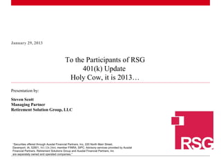 January 29, 2013

To the Participants of RSG
401(k) Update
Holy Cow, it is 2013…
Presentation by:
Steven Scott
Managing Partner
Retirement Solution Group, LLC

“Securities offered through Ausdal Financial Partners, Inc, 220 North Main Street,
Davenport, IA, 52801, 563.326.2064, member FINRA, SIPC. Advisory services provided by Ausdal
1Financial Partners. Retirement Solutions Group and Ausdal Financial Partners, Inc
|
are separately owned and operated companies.”

 