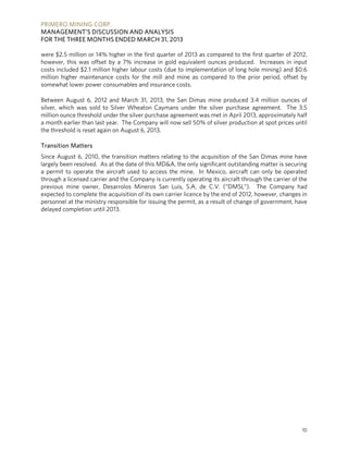 PRIMERO MINING CORP.
MANAGEMENT’S DISCUSSION AND ANALYSIS
FOR THE THREE MONTHS ENDED MARCH 31, 2013
10
were $2.5 million or 14% higher in the first quarter of 2013 as compared to the first quarter of 2012,
however, this was offset by a 7% increase in gold equivalent ounces produced. Increases in input
costs included $2.1 million higher labour costs (due to implementation of long hole mining) and $0.6
million higher maintenance costs for the mill and mine as compared to the prior period, offset by
somewhat lower power consumables and insurance costs.
Between August 6, 2012 and March 31, 2013, the San Dimas mine produced 3.4 million ounces of
silver, which was sold to Silver Wheaton Caymans under the silver purchase agreement. The 3.5
million ounce threshold under the silver purchase agreement was met in April 2013, approximately half
a month earlier than last year. The Company will now sell 50% of silver production at spot prices until
the threshold is reset again on August 6, 2013.
Transition Matters
Since August 6, 2010, the transition matters relating to the acquisition of the San Dimas mine have
largely been resolved. As at the date of this MD&A, the only significant outstanding matter is securing
a permit to operate the aircraft used to access the mine. In Mexico, aircraft can only be operated
through a licensed carrier and the Company is currently operating its aircraft through the carrier of the
previous mine owner, Desarrolos Mineros San Luis, S.A. de C.V. (“DMSL”). The Company had
expected to complete the acquisition of its own carrier licence by the end of 2012, however, changes in
personnel at the ministry responsible for issuing the permit, as a result of change of government, have
delayed completion until 2013.
 