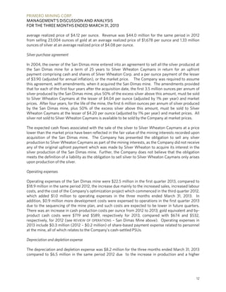 PRIMERO MINING CORP.
MANAGEMENT’S DISCUSSION AND ANALYSIS
FOR THE THREE MONTHS ENDED MARCH 31, 2013
12
average realized price of $4.12 per ounce. Revenue was $44.0 million for the same period in 2012
from selling 23,004 ounces of gold at an average realized price of $1,678 per ounce and 1.33 million
ounces of silver at an average realized price of $4.08 per ounce.
Silver purchase agreement
In 2004, the owner of the San Dimas mine entered into an agreement to sell all the silver produced at
the San Dimas mine for a term of 25 years to Silver Wheaton Caymans in return for an upfront
payment comprising cash and shares of Silver Wheaton Corp. and a per ounce payment of the lesser
of $3.90 (adjusted for annual inflation), or the market price. The Company was required to assume
this agreement, with amendments, when it acquired the San Dimas mine. The amendments provided
that for each of the first four years after the acquisition date, the first 3.5 million ounces per annum of
silver produced by the San Dimas mine, plus 50% of the excess silver above this amount, must be sold
to Silver Wheaton Caymans at the lesser of $4.04 per ounce (adjusted by 1% per year) and market
prices. After four years, for the life of the mine, the first 6 million ounces per annum of silver produced
by the San Dimas mine, plus 50% of the excess silver above this amount, must be sold to Silver
Wheaton Caymans at the lesser of $4.20 per ounce (adjusted by 1% per year) and market prices. All
silver not sold to Silver Wheaton Caymans is available to be sold by the Company at market prices.
The expected cash flows associated with the sale of the silver to Silver Wheaton Caymans at a price
lower than the market price have been reflected in the fair value of the mining interests recorded upon
acquisition of the San Dimas mine. The Company has presented the obligation to sell any silver
production to Silver Wheaton Caymans as part of the mining interests, as the Company did not receive
any of the original upfront payment which was made by Silver Wheaton to acquire its interest in the
silver production of the San Dimas mine. Further, the Company does not believe that the obligation
meets the definition of a liability as the obligation to sell silver to Silver Wheaton Caymans only arises
upon production of the silver.
Operating expenses
Operating expenses of the San Dimas mine were $22.5 million in the first quarter 2013, compared to
$18.9 million in the same period 2012, the increase due mainly to the increased sales, increased labour
costs, and the cost of the Company’s optimization project which commenced in the third quarter 2012,
which added $1.0 million to operating expenses in the three months ended March 31, 2013. In
addition, $0.9 million more development costs were expensed to operations in the first quarter 2013
due to the sequencing of the mine plan, and such costs are expected to be lower in future quarters.
There was an increase in cash production costs per ounce from 2012 to 2013; gold equivalent and by-
product cash costs were $719 and $589, respectively for 2013, compared with $674 and $532,
respectively, for 2012 (see REVIEW OF OPERATIONS – San Dimas Mine above). Operating expenses in
2013 include $0.3 million (2012 – $0.2 million) of share-based payment expense related to personnel
at the mine, all of which relates to the Company’s cash-settled PSUs.
Depreciation and depletion expense
The depreciation and depletion expense was $8.2 million for the three months ended March 31, 2013
compared to $6.5 million in the same period 2012 due to the increase in production and a higher
 
