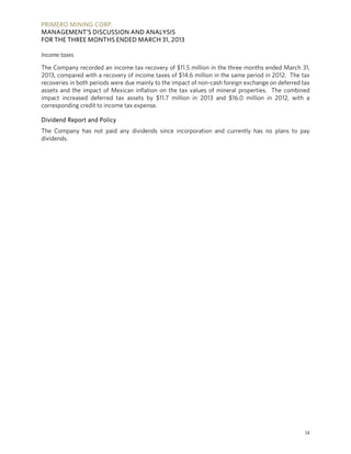 PRIMERO MINING CORP.
MANAGEMENT’S DISCUSSION AND ANALYSIS
FOR THE THREE MONTHS ENDED MARCH 31, 2013
14
Income taxes
The Company recorded an income tax recovery of $11.5 million in the three months ended March 31,
2013, compared with a recovery of income taxes of $14.6 million in the same period in 2012. The tax
recoveries in both periods were due mainly to the impact of non-cash foreign exchange on deferred tax
assets and the impact of Mexican inflation on the tax values of mineral properties. The combined
impact increased deferred tax assets by $11.7 million in 2013 and $16.0 million in 2012, with a
corresponding credit to income tax expense.
Dividend Report and Policy
The Company has not paid any dividends since incorporation and currently has no plans to pay
dividends.
 