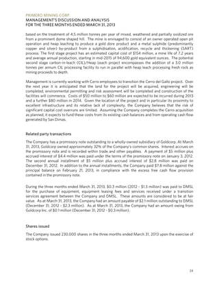 PRIMERO MINING CORP.
MANAGEMENT’S DISCUSSION AND ANALYSIS
FOR THE THREE MONTHS ENDED MARCH 31, 2013
24
based on the treatment of 4.5 million tonnes per year of mixed, weathered and partially oxidized ore
from a prominent dome shaped hill. The mine is envisaged to consist of an owner operated open pit
operation and heap leaching to produce a gold dore product and a metal sulphide (predominantly
copper and silver) by-product from a sulphidisation, acidification, recycle and thickening (SART)
process. The first stage project has an estimated capital cost of $154 million, a mine life of 7.2 years
and average annual production, starting in mid-2015 of 94,600 gold equivalent ounces. The potential
second stage carbon-in-leach (CIL)/Heap Leach project encompasses the addition of a 3.0 million
tonnes per annum CIL processing facility to run in parallel with heap leach processing fresh rock as
mining proceeds to depth.
Management is currently working with Cerro employees to transition the Cerro del Gallo project. Over
the next year it is anticipated that the land for the project will be acquired, engineering will be
completed, environmental permitting and risk assessment will be completed and construction of the
facilities will commence. Costs of $50 million to $60 million are expected to be incurred during 2013
and a further $80 million in 2014. Given the location of the project and in particular its proximity to
excellent infrastructure and its relative lack of complexity, the Company believes that the risk of
significant capital cost overruns are limited. Assuming the Company completes the Cerro acquisition
as planned, it expects to fund these costs from its existing cash balances and from operating cash flow
generated by San Dimas.
Related party transactions
The Company has a promissory note outstanding to a wholly-owned subsidiary of Goldcorp. At March
31, 2013, Goldcorp owned approximately 32% of the Company’s common shares. Interest accrues on
the promissory note and is recorded within trade and other payables. A payment of $5 million plus
accrued interest of $4.4 million was paid under the terms of the promissory note on January 3, 2012.
The second annual installment of $5 million plus accrued interest of $2.8 million was paid on
December 31, 2012. In addition to the annual installments, the Company paid $7.8 million against the
principal balance on February 21, 2013, in compliance with the excess free cash flow provision
contained in the promissory note.
During the three months ended March 31, 2013, $0.3 million (2012 - $1.3 million) was paid to DMSL
for the purchase of equipment, equipment leasing fees and services received under a transition
services agreement between the Company and DMSL. These amounts are considered to be at fair
value. As at March 31, 2013, the Company had an amount payable of $2.1 million outstanding to DMSL
(December 31, 2012 - $2.3 million). As at March 31, 2013, the Company had an amount owing from
Goldcorp Inc. of $0.1 million (December 31, 2012 - $0.3 million).
Shares issued
The Company issued 230,000 shares in the three months ended March 31, 2013 upon the exercise of
stock options.
 