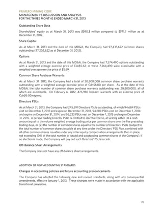 PRIMERO MINING CORP.
MANAGEMENT’S DISCUSSION AND ANALYSIS
FOR THE THREE MONTHS ENDED MARCH 31, 2013
25
Outstanding Share Data
Shareholders’ equity as at March 31, 2013 was $590.3 million compared to $571.7 million as at
December 31, 2012.
Share Capital
As at March 31, 2013 and the date of this MD&A, the Company had 97,435,622 common shares
outstanding (97,205,622 as at December 31, 2012).
Options
As at March 31, 2013 and the date of this MD&A, the Company had 7,574,490 options outstanding
with a weighted average exercise price of Cdn$5.62; of these 7,264,490 were exercisable with a
weighted average exercise price of $5.69.
Common Share Purchase Warrants
As at March 31, 2013, the Company had a total of 20,800,000 common share purchase warrants
outstanding with a weighted average exercise price of Cdn$8.00 per share. As at the date of this
MD&A, the total number of common share purchase warrants outstanding was 20,800,000, all of
which are exercisable. On February 6, 2012, 476,980 brokers’ warrants with an exercise price of
Cdn$6.00 expired.
Directors PSUs
As at March 31, 2013, the Company had 245,591 Directors PSUs outstanding, of which 94,684 PSUs
vest on December 1, 2013 and expire on December 31, 2013, 94,684 PSUs vest on December 1, 2014
and expire on December 31, 2014, and 56,223 PSUs vest on December 1, 2015 and expire December
31, 2015. A person holding Director PSUs is entitled to elect to receive, at vesting either (1) a cash
amount equal to the volume weighted average trading price per common share over the five preceding
trading days, or (2) the number of common shares equal to the number of Directors’ PSUs (subject to
the total number of common shares issuable at any time under the Directors’ PSU Plan, combined with
all other common shares issuable under any other equity compensation arrangements then in place,
not exceeding 10% of the total number of issued and outstanding common shares of the Company). If
no election is made, the Company will pay out such Directors’ PSUs in cash.
Off-Balance Sheet Arrangements
The Company does not have any off-balance sheet arrangements.
ADOPTION OF NEW ACCOUNTING STANDARDS
Changes in accounting policies and future accounting pronouncements
The Company has adopted the following new and revised standards, along with any consequential
amendments, effective January 1, 2013. These changes were made in accordance with the applicable
transitional provisions.
 
