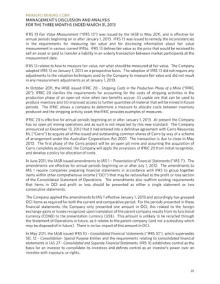 PRIMERO MINING CORP.
MANAGEMENT’S DISCUSSION AND ANALYSIS
FOR THE THREE MONTHS ENDED MARCH 31, 2013
26
IFRS 13 Fair Value Measurement (“IFRS 13”) was issued by the IASB in May 2011, and is effective for
annual periods beginning on or after January 1, 2013. IFRS 13 was issued to remedy the inconsistencies
in the requirements for measuring fair value and for disclosing information about fair value
measurement in various current IFRSs. IFRS 13 defines fair value as the price that would be received to
sell an asset or paid to transfer a liability in an orderly transaction between market participants at the
measurement date.
IFRS 13 relates to how to measure fair value, not what should be measured at fair value. The Company
adopted IFRS 13 on January 1, 2013 on a prospective basis. The adoption of IFRS 13 did not require any
adjustments to the valuation techniques used by the Company to measure fair value and did not result
in any measurement adjustments as at January 1, 2013.
In October 2011, the IASB issued IFRIC 20 - Stripping Costs in the Production Phase of a Mine (“IFRIC
20”). IFRIC 20 clarifies the requirements for accounting for the costs of stripping activities in the
production phase of an open-pit mine when two benefits accrue: (i) usable ore that can be used to
produce inventory and (ii) improved access to further quantities of material that will be mined in future
periods. The IFRIC allows a company to determine a measure to allocate costs between inventory
produced and the stripping activity asset; the IFRIC provides examples of measures.
IFRIC 20 is effective for annual periods beginning on or after January 1, 2013. At present the Company
has no open pit mining operations and as such is not impacted by this new standard. The Company
announced on December 13, 2012 that it had entered into a definitive agreement with Cerro Resources
NL (“Cerro”) to acquire all of the issued and outstanding common shares of Cerro by way of a scheme
of arrangement under the Australian Corporations Act 2001. The transaction is due to close in May
2013. The first phase of the Cerro project will be an open pit mine and assuming the acquisition of
Cerro completes as planned, the Company will apply the provisions of IFRIC 20 from initial recognition,
and develop a policy for allocation of costs.
In June 2011, the IASB issued amendments to IAS 1 – Presentation of Financial Statements (“IAS 1”). The
amendments are effective for annual periods beginning on or after July 1, 2012. The amendments to
IAS 1 require companies preparing financial statements in accordance with IFRS to group together
items within other comprehensive income (“OCI”) that may be reclassified to the profit or loss section
of the Consolidated Statement of Operations. The amendments also reaffirm existing requirements
that items in OCI and profit or loss should be presented as either a single statement or two
consecutive statements.
The Company applied the amendments to IAS 1 effective January 1, 2013 and accordingly has grouped
OCI items as required for both the current and comparative period. For the periods presented in these
financial statements, the Company only presented one amount in OCI; this related to the foreign
exchange gains or losses recognized upon translation of the parent company results from its functional
currency (CDN$) to the presentation currency (US$). This amount is unlikely to be recycled through
the Statement of Operations in future, as it relates to the parent company (and not a subsidiary which
may be disposed of in future). There is no tax impact of this amount in OCI.
In May 2011, the IASB issued IFRS 10 - Consolidated Financial Statements (“IFRS 10”), which supersedes
SIC 12 - Consolidation- Special Purpose Entities and the requirements relating to consolidated financial
statements in IAS 27 - Consolidated and Separate Financial Statements. IFRS 10 establishes control as the
basis for an investor to consolidate its investees and defines control as an investor’s power over an
investee with exposure, or rights.
 