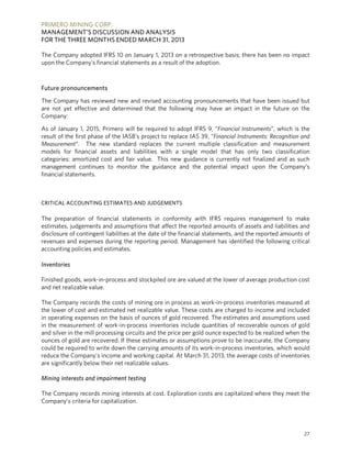 PRIMERO MINING CORP.
MANAGEMENT’S DISCUSSION AND ANALYSIS
FOR THE THREE MONTHS ENDED MARCH 31, 2013
27
The Company adopted IFRS 10 on January 1, 2013 on a retrospective basis; there has been no impact
upon the Company’s financial statements as a result of the adoption.
Future pronouncements
The Company has reviewed new and revised accounting pronouncements that have been issued but
are not yet effective and determined that the following may have an impact in the future on the
Company:
As of January 1, 2015, Primero will be required to adopt IFRS 9, “Financial Instruments”, which is the
result of the first phase of the IASB’s project to replace IAS 39, “Financial Instruments: Recognition and
Measurement”. The new standard replaces the current multiple classification and measurement
models for financial assets and liabilities with a single model that has only two classification
categories: amortized cost and fair value. This new guidance is currently not finalized and as such
management continues to monitor the guidance and the potential impact upon the Company’s
financial statements.
CRITICAL ACCOUNTING ESTIMATES AND JUDGEMENTS
The preparation of financial statements in conformity with IFRS requires management to make
estimates, judgements and assumptions that affect the reported amounts of assets and liabilities and
disclosure of contingent liabilities at the date of the financial statements, and the reported amounts of
revenues and expenses during the reporting period. Management has identified the following critical
accounting policies and estimates.
Inventories
Finished goods, work-in-process and stockpiled ore are valued at the lower of average production cost
and net realizable value.
The Company records the costs of mining ore in process as work-in-process inventories measured at
the lower of cost and estimated net realizable value. These costs are charged to income and included
in operating expenses on the basis of ounces of gold recovered. The estimates and assumptions used
in the measurement of work-in-process inventories include quantities of recoverable ounces of gold
and silver in the mill processing circuits and the price per gold ounce expected to be realized when the
ounces of gold are recovered. If these estimates or assumptions prove to be inaccurate, the Company
could be required to write down the carrying amounts of its work-in-process inventories, which would
reduce the Company’s income and working capital. At March 31, 2013, the average costs of inventories
are significantly below their net realizable values.
Mining interests and impairment testing
The Company records mining interests at cost. Exploration costs are capitalized where they meet the
Company’s criteria for capitalization.
 