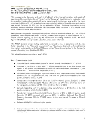 PRIMERO MINING CORP.
MANAGEMENT’S DISCUSSION AND ANALYSIS
OF FINANCIAL CONDITION AND RESULTS OF OPERATIONS
FOR THE THREE MONTHS ENDED MARCH 31, 2013
1
This management’s discussion and analysis (“MD&A”) of the financial condition and results of
operations of Primero Mining Corp. (“Primero” or the “Company”) should be read in conjunction with
the unaudited condensed consolidated financial statements of the Company as at and for the three
months ended March 31, 2013, as well as the annual audited consolidated financial statements for the
year ended December 31, 2012 and the corresponding MD&A. Additional information on the
Company, including its Annual Information Form for the year ended December 31, 2012, can be found
under Primero’s profile at www.sedar.com.
Management is responsible for the preparation of the financial statements and MD&A. The financial
statements for the three months ended March 31, 2013 have been prepared in accordance with IAS 34,
Interim Financial Reporting, as issued by the International Accounting Standards Board. All dollar
figures in this MD&A are expressed in US dollars, unless stated otherwise.
This MD&A contains forward-looking statements and should be read in conjunction with the risk
factors described in the “Risks and uncertainties” and “Cautionary statement on forward-looking
information” sections at the end of this MD&A, as well as “Risk and uncertainties” in the Company’s
Annual Information Form dated April 1 , 2013.
This MD&A has been prepared as of May 7, 2013.
FIRST QUARTER HIGHLIGHTS
 Produced 27,656 gold equivalent ounces1 in the first quarter, compared to 25,793 in 2012;
 Produced 24,190 ounces of gold and 1.37 million ounces of silver in the first quarter (the
highest of any quarter since Primero has owned the San Dimas mine), compared to 22,588
ounces and 1.32 million ounces, respectively, in 2012;
 Incurred total cash costs per gold equivalent ounce2 of $719 for the first quarter, compared to
$674 in 2012. On a by-product basis, total cash costs per gold ounce were $589 for the first
quarter, compared to $532 in 2012;
 Earned net income of $17.3 million ($0.18 per share) for the first quarter, compared to $30.1
million ($0.34 per share) in 2012. Adjusted net income³ was $9.4 million ($0.10 per share) for
the first quarter, compared to $18.8 million ($0.21 per share) for 2012;
 Generated operating cash flows before working capital changes of $19.3 million in the first
quarter, compared to $20.9 million in 2012;
 Reported an increase in Probable Gold Mineral Reserves of 31% to 660,400 ounces as at
December 31, 2012 compared with year-end 2011. In addition, Indicated Gold Mineral
Resources increased 35% to 779,600 ounces in the same period (inclusive of Mineral
Reserves);
 Reduced debt by $7.8 million during the quarter.
1 “Gold equivalent ounces” includes silver ounces produced, and converted to a gold equivalent based on a ratio of the average
commodity prices received for each period. The ratio for 2013 was based on realized prices of $1,626 per ounce of gold and $4.12
per ounce of silver.
 