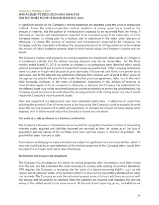 PRIMERO MINING CORP.
MANAGEMENT’S DISCUSSION AND ANALYSIS
FOR THE THREE MONTHS ENDED MARCH 31, 2013
28
A significant portion of the Company’s mining properties are depleted using the units-of-production
method. Under the units-of-production method, depletion of mining properties is based on the
amount of reserves and the portion of mineralization expected to be recovered from the mines. If
estimates of reserves and mineralization expected to be recovered prove to be inaccurate, or if the
Company revises its mining plan for a location, due to reductions in the metal price forecasts or
otherwise, to reduce the amount of reserves and mineralization expected to be recovered, the
Company could be required to write down the carrying amounts of its mining properties, or to increase
the amount of future depletion expense, both of which would reduce the Company’s income and net
assets.
The Company reviews and evaluates its mining properties for impairment when events or changes in
circumstances indicate that the related carrying amounts may not be recoverable. For the three
months ended March 31, 2013, no events or changes in circumstances were identified which would
indicate an impairment and as such no impairment review was performed. If the Company determines
there has been an impairment because its prior estimates of future net cash flows have proven to be
inaccurate, due to the Mexican tax authorities changing their position with respect to their views on
the appropriate price for the sale of silver under the silver purchase agreement, reductions in the metal
price forecasts, increases in the costs of production, reductions in the amount of reserves or
mineralization expected to be recovered or otherwise, or because the Company has determined that
the deferred costs may not be recovered based on current economics or permitting considerations, the
Company would be required to write down the carrying amounts of its mining properties, which would
reduce the Company’s income and net assets.
Plant and equipment are depreciated over their estimated useful lives. If estimates of useful lives
including the economic lives of mines prove to be inaccurate, the Company could be required to write
down the carrying amounts of its plant and equipment, or increase the amount of future depreciation
expense, both of which would reduce the Company’s income and net assets.
Fair value of assets purchased in a business combination
The Company’s business combinations are accounted for using the acquisition method of accounting
whereby assets acquired and liabilities assumed are recorded at their fair values as of the date of
acquisition and any excess of the purchase price over such fair values is recorded as goodwill. No
goodwill has been recorded to date.
Assumptions underlying fair value estimates are subject to significant risks and uncertainties, which if
incorrect could lead to an overstatement of the mineral properties of the Company which would then
be subject to an impairment test as described above.
Reclamation and closure cost obligations
The Company has an obligation to reclaim its mining properties after the minerals have been mined
from the site, and has estimated the costs necessary to comply with existing reclamation standards.
IFRS requires the Company to recognize the fair value of a decommissioning liability, such as site
closure and reclamation costs, in the period in which it is incurred if a reasonable estimate of fair value
can be made. The Company records the estimated present value of future cash flows associated with
site closure and reclamation as liabilities when the liabilities are incurred and increases the carrying
values of the related assets by the same amount. At the end of each reporting period, the liabilities are
 