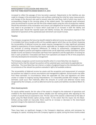 PRIMERO MINING CORP.
MANAGEMENT’S DISCUSSION AND ANALYSIS
FOR THE THREE MONTHS ENDED MARCH 31, 2013
29
increased to reflect the passage of time (accretion expense). Adjustments to the liabilities are also
made for changes in the estimated future cash outflows underlying the initial fair value measurements,
and changes to the discount rate used to present value the cash flows, both of which may result in a
corresponding change to the carrying values of the related assets. The capitalized asset retirement
costs are amortized to income over the life of the related assets using the units-of-production method.
Should the estimation of the reclamation and closure cost obligations be incorrect, additional amounts
may need to be provided for in future which could lead to an increase in both the liability and
associated asset. Should the reported asset and liability increase, the amortization expense in the
statement of operations of the capitalized asset retirement cost would increase.
Taxation
The Company recognizes the future tax benefit related to deferred income tax assets to the extent that
it is probable that future taxable profits will be available against which they can be utilized. Assessing
the recoverability of deferred income tax assets requires management to make significant estimates
related to expectations of future taxable income, applicable tax strategies and the expected timing of
the reversals of existing temporary differences. In making its assessments, management gives
additional weight to positive and negative evidence that can be objectively verified. Estimates of future
taxable income are based on forecasted cash flows from operations and the application of existing tax
laws in each jurisdiction. Forecasted cash flows from operations are based on life of mine projections
internally developed and reviewed by management.
The Company recognizes current income tax benefits when it is more likely than not, based on
technical merits, that the relevant tax position will be sustained upon examination by applicable tax
authorities. The more likely than not criteria is a matter of judgment based on the individual facts and
circumstances of the relevant tax position evaluated in light of all available evidence.
The recoverability of deferred income tax assets and the recognition and measurement of uncertain
tax positions are subject to various assumptions and management judgment. Actual results may differ
from these estimates. In circumstances where the applicable tax laws and regulations are either
unclear or subject to ongoing varying interpretations, it is reasonably possible that changes in these
estimates could occur that materially affect the amounts of current and deferred income taxes
recognized by the Company, as well as deferred income tax assets and liabilities recorded at March 31,
2013.
Share-based payments
For equity-settled awards, the fair value of the award is charged to the statement of operations and
credited to the share-based payment reserve rateably over the vesting period, after adjusting for the
number of awards that are expected to vest. The fair value of the awards is determined at the date of
grant using the Black-Scholes option pricing model. To the extent that the inputs into the Black-
Scholes pricing model are inaccurate, there could be an increase or decrease to the share-based
payment charge to the statement of operations.
Capital management
There have been no significant changes in the Company’s objectives, policies and processes for
managing its capital, including items the Company regards as capital, during the three months ended
 
