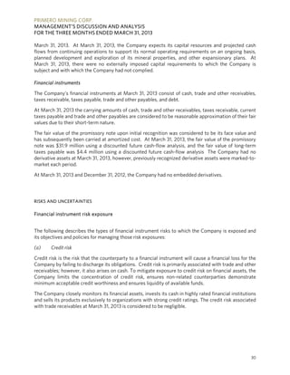 PRIMERO MINING CORP.
MANAGEMENT’S DISCUSSION AND ANALYSIS
FOR THE THREE MONTHS ENDED MARCH 31, 2013
30
March 31, 2013. At March 31, 2013, the Company expects its capital resources and projected cash
flows from continuing operations to support its normal operating requirements on an ongoing basis,
planned development and exploration of its mineral properties, and other expansionary plans. At
March 31, 2013, there were no externally imposed capital requirements to which the Company is
subject and with which the Company had not complied.
Financial instruments
The Company’s financial instruments at March 31, 2013 consist of cash, trade and other receivables,
taxes receivable, taxes payable, trade and other payables, and debt.
At March 31, 2013 the carrying amounts of cash, trade and other receivables, taxes receivable, current
taxes payable and trade and other payables are considered to be reasonable approximation of their fair
values due to their short-term nature.
The fair value of the promissory note upon initial recognition was considered to be its face value and
has subsequently been carried at amortized cost. At March 31, 2013, the fair value of the promissory
note was $31.9 million using a discounted future cash-flow analysis, and the fair value of long-term
taxes payable was $4.4 million using a discounted future cash-flow analysis The Company had no
derivative assets at March 31, 2013, however, previously recognized derivative assets were marked-to-
market each period.
At March 31, 2013 and December 31, 2012, the Company had no embedded derivatives.
RISKS AND UNCERTAINTIES
Financial instrument risk exposure
The following describes the types of financial instrument risks to which the Company is exposed and
its objectives and policies for managing those risk exposures:
(a) Credit risk
Credit risk is the risk that the counterparty to a financial instrument will cause a financial loss for the
Company by failing to discharge its obligations. Credit risk is primarily associated with trade and other
receivables; however, it also arises on cash. To mitigate exposure to credit risk on financial assets, the
Company limits the concentration of credit risk, ensures non-related counterparties demonstrate
minimum acceptable credit worthiness and ensures liquidity of available funds.
The Company closely monitors its financial assets, invests its cash in highly rated financial institutions
and sells its products exclusively to organizations with strong credit ratings. The credit risk associated
with trade receivables at March 31, 2013 is considered to be negligible.
 