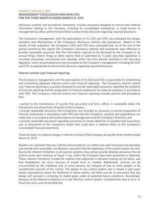 PRIMERO MINING CORP.
MANAGEMENT’S DISCUSSION AND ANALYSIS
FOR THE THREE MONTHS ENDED MARCH 31, 2013
33
disclosure controls and procedures framework includes processes designed to ensure that material
information relating to the Company, including its consolidated subsidiaries, is made known to
management by others within those entities to allow timely decisions regarding required disclosure.
The Company’s management, with the participation of its CEO and CFO, has evaluated the design,
operation and effectiveness of the Company’s disclosure controls and procedures. Based on the
results of that evaluation, the Company’s CEO and CFO have concluded that, as of the end of the
period covered by this report, the Company’s disclosure controls and procedures were effective to
provide reasonable assurance that the information required to be disclosed by the Company in its
annual filings, interim filings or other reports filed or submitted by it under securities legislation is
recorded, processed, summarized and reported, within the time periods specified in the securities
legislation, and is accumulated and communicated to the Company’s management, including the CEO
and CFO, as appropriate to allow timely decisions regarding required disclosure.
Internal controls over financial reporting
The Company’s management, with the participation of its CEO and CFO is responsible for establishing
and maintaining adequate internal control over financial reporting. The Company’s internal control
over financial reporting is a process designed to provide reasonable assurance regarding the reliability
of financial reporting and the preparation of financial statements for external purposes in accordance
with IFRS. The Company’s internal control over financial reporting includes policies and procedures
that:
• pertain to the maintenance of records that accurately and fairly reflect, in reasonable detail, the
transactions and dispositions of assets of the Company;
• provide reasonable assurance that transactions are recorded as necessary to permit preparation of
financial statements in accordance with IFRS and that the Company’s receipts and expenditures are
made only in accordance with authorizations of management and the Company’s Directors; and
• provide reasonable assurance regarding prevention or timely detection of unauthorized acquisition,
use, or disposition of the Company’s assets that could have a material effect on the Company’s
consolidated financial statements.
There has been no material change in internal controls of the Company during the three months ended
March 31, 2013.
Readers are cautioned that any controls and procedures, no matter how well conceived and operated,
can provide only reasonable, not absolute, assurance that the objectives of the control system are met.
Due to the inherent limitations in all controls systems, they cannot provide absolute assurance that all
control issues and instances of fraud, if any, within the Company have been prevented or detected.
These inherent limitations include the realities that judgments in decision-making can be faulty, and
that breakdowns can occur because of simple error or mistake. Additionally, controls can be
circumvented by the individual acts of some persons, by collusion of two or more people, or by
unauthorized override of the control. The design of any control system also is based in part upon
certain assumptions about the likelihood of future events, and there can be no assurance that any
design will succeed in achieving its stated goals under all potential future conditions. Accordingly,
because of the inherent limitations in a cost effective control system, misstatements due to error or
fraud may occur and not be detected.
 