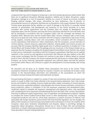 PRIMERO MINING CORP.
MANAGEMENT’S DISCUSSION AND ANALYSIS
FOR THE THREE MONTHS ENDED MARCH 31, 2013
35
companies that may wish to dispose of producing or near-term producing precious metals assets; that
there are no significant disruptions affecting operations, whether due to labour disruptions, supply
disruptions, damage to or loss of equipment, whether as a result of natural occurrences including
flooding, political changes, title issues, intervention by local landowners, loss of permits, or
environmental concerns or otherwise; that there are no disruptions in the supply of power from the Las
Truchas power generation facility, whether as a result of damage to the facility or unusually limited
amounts of precipitation; that development and expansion at San Dimas proceeds on a basis
consistent with current expectations and the Company does not change its development and
exploration plans; that the Company will close the Cerro acquisition and that the Cerro del Gallo mine
will be developed in accordance with the Company’s plans; that the exchange rate between the
Canadian dollar, Mexican peso and the United States dollar remains consistent with current levels;
that prices for gold and silver remain consistent with the Company's expectations; that prices for key
mining supplies, including labour costs and consumables, remain consistent with the Company's
current expectations; that production meets expectations; that the Company’s current estimates of
mineral reserves, mineral resources, exploration potential, mineral grades and mineral recovery are
accurate; that the Company identifies higher grade veins in sufficient quantities of minable ore in the
Central Block and Sinaloa Graben; that the geology and vein structures in the Sinaloa Graben are as
expected; that the Company completes the Sinaloa Graben/Central Block tunnel; that the ratio of gold
to silver price is maintained in accordance with the Company’s expectations; that there are no material
variations in the current tax and regulatory environment; that Mexican tax laws relative to the APA
ruling remain unchanged; that the Company will continue to pay taxes in Mexico based on realized
prices of silver; that the Company will receive required permits and access to surface rights; that the
Company can access financing, appropriate equipment and sufficient labour and that the political
environment within Mexico will continue to support the development of environmentally safe mining
projects.
No assurance can be given as to whether these assumptions will prove to be correct. These
assumptions should be considered carefully by investors. Investors are cautioned not to place undue
reliance on the forward-looking information and statements or the assumptions on which the
Company’s forward-looking information and statements are based.
Forward-looking information is subject to a variety of risks and uncertainties which could cause actual
events or results to differ from those reflected in the forward-looking statements. Such risks include,
but are not limited to: the volatility of prices of gold and other metals; uncertainty of mineral reserves,
mineral resources, exploration potential, mineral grades and mineral recovery estimates; uncertainty of
future production, delays in completion of the mill expansion, exploration and development plans;
insufficient capital to complete mill expansion, development and exploration plans; risks associated
with completing the Cerro acquisition and developing the Cerro del Gallo mine; currency fluctuations;
financing of additional capital requirements; cost of exploration and development programs; inability
to complete the Sinaloa Graben/Central Block tunnel or other development; mining risks, including
unexpected formations and cave-ins, which delay operations or prevent extraction of material; risks
associated with foreign operations; governmental and environmental regulation; tax law changes; the
ability of the Company to continue to pay taxes based on the realized price of silver; the volatility of the
Company's stock price; landowner dissatisfaction and disputes; delays in permitting; damage to
equipment; labour disruptions; interruptions. Should one or more of these risks and uncertainties
materialize, or should underlying assumptions prove incorrect, actual results may vary materially from
those described in forward-looking statements.
 