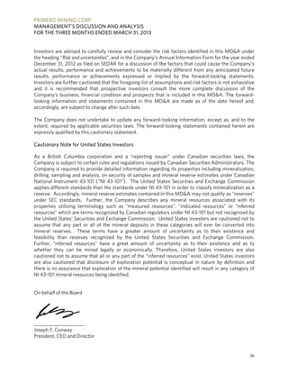 PRIMERO
MANAG
FOR THE
Investors
the headi
Decembe
actual res
results, p
Investors
and it is
Company
looking in
according
The Com
extent, re
expressly
Cautiona
As a Brit
Company
Company
drilling, sa
National
applies di
reserve. A
under SE
propertie
resources
the Unite
assume t
mineral r
feasibility
Further, “
whether
cautioned
are also c
there is n
NI 43-101
On behalf
_________
Joseph F.
President
O MINING C
EMENT’S DI
E THREE MO
are advised
ng “Risk and
er 31, 2012 as
sults, perform
performance
are further c
recommend
y’s business,
nformation a
gly, are subjec
pany does n
equired by ap
y qualified by
ary Note for
tish Columb
y is subject to
y is required t
ampling and
Instrument 4
ifferent stand
Accordingly,
C standards
s utilizing te
s” which are t
d States’ Sec
that any part
reserves. Th
y than reser
“inferred res
they can be
d not to assu
cautioned th
no assurance
1 mineral reso
f of the Board
____________
Conway
t, CEO and Di
CORP.
SCUSSION A
NTHS ENDE
to carefully
uncertainties”
s filed on SED
mance and a
or achievem
cautioned tha
ded that pro
financial con
and statemen
ct to change
ot undertake
pplicable sec
this cautiona
United State
ia corporatio
o certain rule
to provide de
analysis, on
43-101 (“NI 4
dards than th
mineral rese
. Further, th
erminology s
terms recogn
curities and E
t or all of th
hese terms
ves recogniz
ources” have
e mined lega
me that all o
at disclosure
that explora
ources being
d
__
irector
AND ANALY
ED MARCH 3
review and c
”, and in the C
DAR for a dis
chievements
ments expre
at the foregoi
ospective inv
ndition and p
nts contained
after such da
e to update a
curities laws.
ary statemen
es Investors
on and a “re
s and regulat
etailed inform
security of s
43-101”). Th
he standards
erve estimate
he Company
such as “me
nized by Can
Exchange Com
e mineral de
have a grea
zed by the
e a great am
ally or econo
or any part of
e of explorat
tion of the m
identified.
YSIS
31, 2013
consider the
Company’s A
scussion of th
s to be mate
ssed or imp
ng list of ass
vestors consu
prospects tha
d in this MD
ate.
any forward-
The forward
t.
eporting issu
tions issued b
mation regard
samples and
he United Sta
under NI 43
s contained i
y describes a
asured resou
adian regulat
mmission. U
eposits in the
ter amount
United State
mount of un
omically. Th
f the “inferre
ion potential
mineral poten
risk factors i
Annual Inform
he factors th
rially differen
plied by the
sumptions an
ult the more
at is included
D&A are mad
-looking infor
d-looking sta
uer” under C
by Canadian
ding its prope
mineral rese
ates Securiti
-101 in order
in this MD&A
any mineral
urces”. “indi
tors under N
United States
ese categorie
of uncertain
es Securities
certainty as
erefore, Uni
ed resources”
l is conceptu
ntial identified
identified in
mation Form f
at could cau
nt from any
e forward-loo
nd risk factors
e complete
d in this MD
de as of the
rmation, exce
atements con
Canadian se
Securities Ad
erties includi
erve estimate
es and Exch
r to classify m
A may not qu
resources as
cated resou
I 43-101 but
investors are
es will ever
nty as to th
s and Excha
to their exi
ted States i
” exist. Unite
ual in nature
d will result
this MD&A u
for the year e
se the Comp
anticipated f
oking statem
s is not exhau
discussion o
&A. The forw
date hereof
ept as, and t
ntained herei
curities laws
dministrators
ing mineraliz
es under Can
ange Comm
mineralization
ualify as “rese
ssociated wi
rces” or “inf
not recogniz
e cautioned n
be converted
eir existence
ange Commi
istence and
nvestors are
d States inve
by definition
in any catego
36
under
ended
pany’s
future
ments.
ustive
of the
ward-
f and,
to the
in are
s, the
s. The
ation,
nadian
ission
n as a
erves”
th its
ferred
zed by
not to
d into
e and
ssion.
as to
e also
estors
n and
ory of
 