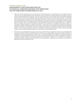 PRIMERO MINING CORP.
MANAGEMENT’S DISCUSSION AND ANALYSIS
OF FINANCIAL CONDITION AND RESULTS OF OPERATIONS
FOR THE THREE MONTHS ENDED MARCH 31, 2013
2
2 Total cash costs per gold equivalent ounce and total cash costs per gold ounce on a by-product basis are non-GAAP measures.
Total cash costs per gold equivalent ounce are defined as costs of production (including refining costs) divided by the total
number of gold equivalent ounces produced. Total cash costs per gold ounce on a by-product basis are calculated by deducting
the by-product silver credits from operating costs and dividing by the total number of gold ounces produced. The Company
reports total cash costs on a production basis. In the gold mining industry, these are common performance measures but do not
have any standardized meaning, and are non-GAAP measures. As such, they are unlikely to be comparable to similar measures
presented by other issuers. In reporting total cash costs per gold equivalent and total cash costs per gold ounce on a by-product
basis, the Company follows the recommendations of the Gold Institute standard. The Company believes that, in addition to
conventional measures, prepared in accordance with GAAP, certain investors use this information to evaluate the Company’s
performance and ability to generate cash flow. Accordingly, it is intended to provide additional information and should not be
considered in isolation or as a substitute for measures of performance prepared in accordance with GAAP. Refer to “Non-GAAP
measure – Total cash costs per gold ounce” below for a reconciliation of cash costs per gold ounce on both a by-product and gold
equivalent basis to reported operating expenses (the most directly comparable GAAP measure).
3 Adjusted net income and adjusted net income per share are non-GAAP measures. Adjusted net income is net income adjusted for
unusual items. Neither of these non-GAAP performance measures has any standardized meaning and is therefore unlikely to be
comparable to other measures presented by other issuers. The Company believes that, in addition to conventional measures
prepared in accordance with GAAP, certain investors use this information to evaluate the Company’s performance. Accordingly, it
is intended to provide additional information and should not be considered in isolation or as a substitute for measures of
performance prepared in accordance with GAAP. Refer to “Non-GAAP measure – Adjusted net income” below for a reconciliation of
adjusted net income to reported net income.
 