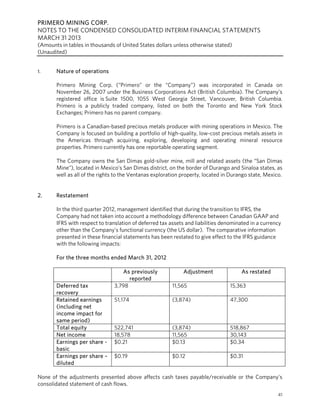 PRIMERO MINING CORP.
NOTES TO THE CONDENSED CONSOLIDATED INTERIM FINANCIAL STATEMENTS
MARCH 31 2013
(Amounts in tables in thousands of United States dollars unless otherwise stated)
(Unaudited)
41
1. Nature of operations
Primero Mining Corp. (“Primero” or the “Company”) was incorporated in Canada on
November 26, 2007 under the Business Corporations Act (British Columbia). The Company’s
registered office is Suite 1500, 1055 West Georgia Street, Vancouver, British Columbia.
Primero is a publicly traded company, listed on both the Toronto and New York Stock
Exchanges; Primero has no parent company.
Primero is a Canadian-based precious metals producer with mining operations in Mexico. The
Company is focused on building a portfolio of high-quality, low-cost precious metals assets in
the Americas through acquiring, exploring, developing and operating mineral resource
properties. Primero currently has one reportable operating segment.
The Company owns the San Dimas gold-silver mine, mill and related assets (the “San Dimas
Mine”), located in Mexico’s San Dimas district, on the border of Durango and Sinaloa states, as
well as all of the rights to the Ventanas exploration property, located in Durango state, Mexico.
2. Restatement
In the third quarter 2012, management identified that during the transition to IFRS, the
Company had not taken into account a methodology difference between Canadian GAAP and
IFRS with respect to translation of deferred tax assets and liabilities denominated in a currency
other than the Company’s functional currency (the US dollar). The comparative information
presented in these financial statements has been restated to give effect to the IFRS guidance
with the following impacts:
For the three months ended March 31, 2012
As previously
reported
Adjustment As restated
Deferred tax
recovery
3,798 11,565 15,363
Retained earnings
(including net
income impact for
same period)
51,174 (3,874) 47,300
Total equity 522,741 (3,874) 518,867
Net income 18,578 11,565 30,143
Earnings per share -
basic
$0.21 $0.13 $0.34
Earnings per share –
diluted
$0.19 $0.12 $0.31
None of the adjustments presented above affects cash taxes payable/receivable or the Company’s
consolidated statement of cash flows.
 