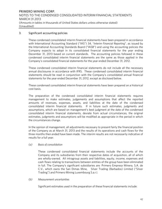 PRIMERO MINING CORP.
NOTES TO THE CONDENSED CONSOLIDATED INTERIM FINANCIAL STATEMENTS
MARCH 31 2013
(Amounts in tables in thousands of United States dollars unless otherwise stated)
(Unaudited)
42
3. Significant accounting policies
These condensed consolidated interim financial statements have been prepared in accordance
with International Accounting Standard (“IAS”) 34, “Interim Financial Reporting”, as issued by
the International Accounting Standards Board (“IASB”) and using the accounting policies the
Company expects to adopt in its consolidated financial statements for the year ending
December 31, 2013 based on current standards. The accounting policies followed in these
condensed consolidated interim financial statements are the same as those applied in the
Company’s consolidated financial statements for the year ended December 31, 2012.
These condensed consolidated interim financial statements do not include all the necessary
annual disclosures in accordance with IFRS. These condensed consolidated interim financial
statements should be read in conjunction with the Company’s consolidated annual financial
statements for the year ended December 31, 2012, except as disclosed below.
These condensed consolidated interim financial statements have been prepared on a historical
cost basis.
The preparation of the condensed consolidated interim financial statements requires
management to make estimates, judgements and assumptions that affect the reported
amounts of revenues, expenses, assets, and liabilities at the date of the condensed
consolidated interim financial statements. If in future such estimates, judgments and
assumptions, which are based on management’s best judgment at the date of the condensed
consolidated interim financial statements, deviate from actual circumstances, the original
estimates, judgments and assumptions will be modified as appropriate in the period in which
the circumstances change.
In the opinion of management, all adjustments necessary to present fairly the financial position
of the Company as at March 31, 2013 and the results of its operations and cash flows for the
three months then ended have been made. The interim results are not necessarily indicative of
results for a full year.
(a) Basis of consolidation
These condensed consolidated financial statements include the accounts of the
Company and its subsidiaries from their respective dates of acquisition, all of which
are wholly-owned. All intragroup assets and liabilities, equity, income, expenses and
cash flows relating to transactions between entities of the group have been eliminated
in full. The Company’s significant subsidiaries are: Primero Empresa Minera, S.A. de
C.V., which owns the San Dimas Mine, Silver Trading (Barbados) Limited (“Silver
Trading”) and Primero Mining Luxembourg S.a.r.l.
(b) Measurement uncertainties
Significant estimates used in the preparation of these financial statements include:
 