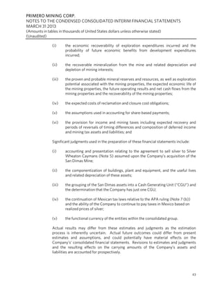 PRIMERO MINING CORP.
NOTES TO THE CONDENSED CONSOLIDATED INTERIM FINANCIAL STATEMENTS
MARCH 31 2013
(Amounts in tables in thousands of United States dollars unless otherwise stated)
(Unaudited)
43
(i) the economic recoverability of exploration expenditures incurred and the
probability of future economic benefits from development expenditures
incurred;
(ii) the recoverable mineralization from the mine and related depreciation and
depletion of mining interests;
(iii) the proven and probable mineral reserves and resources, as well as exploration
potential associated with the mining properties, the expected economic life of
the mining properties, the future operating results and net cash flows from the
mining properties and the recoverability of the mining properties;
(iv) the expected costs of reclamation and closure cost obligations;
(v) the assumptions used in accounting for share-based payments;
(vi) the provision for income and mining taxes including expected recovery and
periods of reversals of timing differences and composition of deferred income
and mining tax assets and liabilities; and
Significant judgments used in the preparation of these financial statements include:
(i) accounting and presentation relating to the agreement to sell silver to Silver
Wheaton Caymans (Note 5) assumed upon the Company’s acquisition of the
San Dimas Mine;
(ii) the componentization of buildings, plant and equipment, and the useful lives
and related depreciation of these assets;
(iii) the grouping of the San Dimas assets into a Cash Generating Unit (“CGU”) and
the determination that the Company has just one CGU;
(iv) the continuation of Mexican tax laws relative to the APA ruling (Note 7 (b))
and the ability of the Company to continue to pay taxes in Mexico based on
realized prices of silver;
(v) the functional currency of the entities within the consolidated group.
Actual results may differ from these estimates and judgments as the estimation
process is inherently uncertain. Actual future outcomes could differ from present
estimates and assumptions, and could potentially have material effects on the
Company’s’ consolidated financial statements. Revisions to estimates and judgments
and the resulting effects on the carrying amounts of the Company’s assets and
liabilities are accounted for prospectively.
 