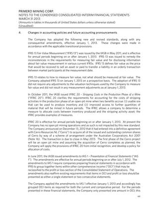 PRIMERO MINING CORP.
NOTES TO THE CONDENSED CONSOLIDATED INTERIM FINANCIAL STATEMENTS
MARCH 31 2013
(Amounts in tables in thousands of United States dollars unless otherwise stated)
(Unaudited)
44
4. Changes in accounting policies and future accounting pronouncements
The Company has adopted the following new and revised standards, along with any
consequential amendments, effective January 1, 2013. These changes were made in
accordance with the applicable transitional provisions.
IFRS 13 Fair Value Measurement (“IFRS 13”) was issued by the IASB in May 2011, and is effective
for annual periods beginning on or after January 1, 2013. IFRS 13 was issued to remedy the
inconsistencies in the requirements for measuring fair value and for disclosing information
about fair value measurement in various current IFRSs. IFRS 13 defines fair value as the price
that would be received to sell an asset or paid to transfer a liability in an orderly transaction
between market participants at the measurement date.
IFRS 13 relates to how to measure fair value, not what should be measured at fair value. The
Company adopted IFRS 13 on January 1, 2013 on a prospective basis. The adoption of IFRS 13
did not require any adjustments to the valuation techniques used by the Company to measure
fair value and did not result in any measurement adjustments as at January 1, 2013.
In October 2011, the IASB issued IFRIC 20 - Stripping Costs in the Production Phase of a Mine
(“IFRIC 20”). IFRIC 20 clarifies the requirements for accounting for the costs of stripping
activities in the production phase of an open-pit mine when two benefits accrue: (i) usable ore
that can be used to produce inventory and (ii) improved access to further quantities of
material that will be mined in future periods. The IFRIC allows a company to determine a
measure to allocate costs between inventory produced and the stripping activity asset; the
IFRIC provides examples of measures.
IFRIC 20 is effective for annual periods beginning on or after January 1, 2013. At present the
Company has no open pit mining operations and as such is not impacted by this new standard.
The Company announced on December 13, 2012 that it had entered into a definitive agreement
with Cerro Resources NL (“Cerro”) to acquire all of the issued and outstanding common shares
of Cerro by way of a scheme of arrangement under the Australian Corporations Act 2001
(Note 16). The transaction is due to close in May 2013. The first phase of the Cerro project
will be an open pit mine and assuming the acquisition of Cerro completes as planned, the
Company will apply the provisions of IFRIC 20 from initial recognition, and develop a policy for
allocation of costs.
In June 2011, the IASB issued amendments to IAS 1 – Presentation of Financial Statements (“IAS
1”). The amendments are effective for annual periods beginning on or after July 1, 2012. The
amendments to IAS 1 require companies preparing financial statements in accordance with
IFRS to group together items within other comprehensive income (“OCI”) that may be
reclassified to the profit or loss section of the Consolidated Statement of Operations. The
amendments also reaffirm existing requirements that items in OCI and profit or loss should be
presented as either a single statement or two consecutive statements.
The Company applied the amendments to IAS 1 effective January 1, 2013 and accordingly has
grouped OCI items as required for both the current and comparative period. For the periods
presented in these financial statements, the Company only presented one amount in OCI; this
 