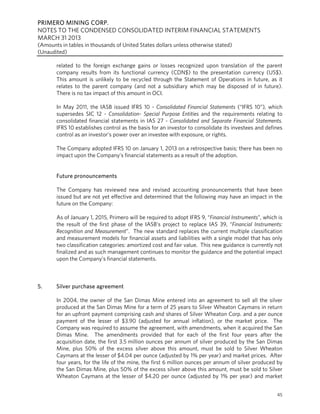 PRIMERO MINING CORP.
NOTES TO THE CONDENSED CONSOLIDATED INTERIM FINANCIAL STATEMENTS
MARCH 31 2013
(Amounts in tables in thousands of United States dollars unless otherwise stated)
(Unaudited)
45
related to the foreign exchange gains or losses recognized upon translation of the parent
company results from its functional currency (CDN$) to the presentation currency (US$).
This amount is unlikely to be recycled through the Statement of Operations in future, as it
relates to the parent company (and not a subsidiary which may be disposed of in future).
There is no tax impact of this amount in OCI.
In May 2011, the IASB issued IFRS 10 - Consolidated Financial Statements (“IFRS 10”), which
supersedes SIC 12 - Consolidation- Special Purpose Entities and the requirements relating to
consolidated financial statements in IAS 27 - Consolidated and Separate Financial Statements.
IFRS 10 establishes control as the basis for an investor to consolidate its investees and defines
control as an investor’s power over an investee with exposure, or rights.
The Company adopted IFRS 10 on January 1, 2013 on a retrospective basis; there has been no
impact upon the Company’s financial statements as a result of the adoption.
Future pronouncements
The Company has reviewed new and revised accounting pronouncements that have been
issued but are not yet effective and determined that the following may have an impact in the
future on the Company:
As of January 1, 2015, Primero will be required to adopt IFRS 9, “Financial Instruments”, which is
the result of the first phase of the IASB’s project to replace IAS 39, “Financial Instruments:
Recognition and Measurement”. The new standard replaces the current multiple classification
and measurement models for financial assets and liabilities with a single model that has only
two classification categories: amortized cost and fair value. This new guidance is currently not
finalized and as such management continues to monitor the guidance and the potential impact
upon the Company’s financial statements.
5. Silver purchase agreement
In 2004, the owner of the San Dimas Mine entered into an agreement to sell all the silver
produced at the San Dimas Mine for a term of 25 years to Silver Wheaton Caymans in return
for an upfront payment comprising cash and shares of Silver Wheaton Corp. and a per ounce
payment of the lesser of $3.90 (adjusted for annual inflation), or the market price. The
Company was required to assume the agreement, with amendments, when it acquired the San
Dimas Mine. The amendments provided that for each of the first four years after the
acquisition date, the first 3.5 million ounces per annum of silver produced by the San Dimas
Mine, plus 50% of the excess silver above this amount, must be sold to Silver Wheaton
Caymans at the lesser of $4.04 per ounce (adjusted by 1% per year) and market prices. After
four years, for the life of the mine, the first 6 million ounces per annum of silver produced by
the San Dimas Mine, plus 50% of the excess silver above this amount, must be sold to Silver
Wheaton Caymans at the lesser of $4.20 per ounce (adjusted by 1% per year) and market
 