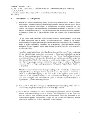 PRIMERO MINING CORP.
NOTES TO THE CONDENSED CONSOLIDATED INTERIM FINANCIAL STATEMENTS
MARCH 31 2013
(Amounts in tables in thousands of United States dollars unless otherwise stated)
(Unaudited)
57
15. Commitments and contingencies
(a) An Ejido is a communal ownership of land recognized by the federal laws in Mexico. While
mineral rights are administered by the federal government through federally issued mining
concessions, access to surface rights is also required for mining operations. An Ejido
controls surface rights over its communal property through a board of directors. An Ejido
may sell or lease lands directly to a private entity and it may also allow individual members
of the Ejido to obtain title to specific parcels of land and thus the right to sell or lease the
land.
The San Dimas Mine uses Ejidos’ lands pursuant to written agreements with Ejidos. Some
of these agreements may be subject to renegotiation and changes to the existing
agreements may increase operating costs or have an impact on operations. In cases where
access to land is required for operations and an agreement cannot be reached with the
land owner, Primero may seek access under Mexican law which provides for priority rights
for mining activities.
Four of the properties included in the San Dimas Mine and for which Primero holds legal
title are subject to legal proceedings commenced by Ejidos seeking title to the property.
None of the proceedings name Primero as a party and Primero therefore has no standing
to participate in them. In all cases, the defendants are previous owners of the properties,
either deceased individuals who, according to certain public deeds, owned the properties
more than 80 years ago, corporate entities that are no longer in existence, or Goldcorp
companies. Three of the proceedings also name the Tayoltita Property Public Registry as
co-defendant.
While Primero cannot intervene in these proceedings, in the event that a final decision is
rendered in favour of the Ejido, Primero may seek to annul the decision or commence an
action as an affected third party on the basis that it is the legitimate owner and is in
possession of the property. If Primero is not successful in its challenge, the San Dimas
Mine could face higher costs associated with agreed or mandated payments that would be
payable to the Ejidos for use of the properties.
 
(b) As at March 31 2013, the Company had entered into commitments to purchase plant and
equipment totaling $5.5 million (December 31, 2012 - $3.7 million).
(c ) Due to the size, complexity and nature of the Company’s operations, various legal and tax
matters arise in the ordinary course of business. The Company accrues for such items
when a liability is both probable and the amount can be reasonably estimated. In the
opinion of management, any potential charges not yet accrued will not have a material
effect on the consolidated financial statements of the Company.
 