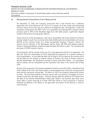PRIMERO MINING CORP.
NOTES TO THE CONDENSED CONSOLIDATED INTERIM FINANCIAL STATEMENTS
MARCH 31 2013
(Amounts in tables in thousands of United States dollars unless otherwise stated)
(Unaudited)
58
16. Announcement of acquisition of Cerro Resources NL
On December 13, 2012, the Company announced that it had entered into a definitive
agreement with Cerro Resources NL ("Cerro") to acquire all of the issued and outstanding
common shares of Cerro by way of a scheme of arrangement (the "Arrangement") under the
Australian Corporations Act 2001. Cerro is an exploration and development company whose
principal asset is 69% of the feasibility stage Cerro Del Gallo project, a gold-silver deposit
located in the province of Guanajuato, Mexico.
Under the terms of the Arrangement, each Cerro shareholder will receive 0.023 of a Primero
common share for each Cerro common share held. Additionally Cerro shareholders will receive
80.01% of the common shares of a newly incorporated company ("Spinco"). Spinco will
assume Cerro's interests in the Namiquipa, Espiritu Santo, Mt Philp and Kalman projects,
shares in Syndicated Metals Limited and approximately $4 million in cash. The Company will
purchase a 19.99% interest in Spinco.
The transaction will be carried out by way of a court-approved scheme of arrangement. On
April 30, 2013, the shareholders of Cerro approved the transaction at a special meeting of
Cerro shareholders. A court date has been set for May 8, 2013 to approve the scheme and to
set the dates for the transfer of scheme shares to Primero, the issue of Primero shares to
scheme shareholders, the distribution of assets to Spinco and other matters. It is anticipated
that all matters will be completed and the transaction will close in the second half of May
2013.
As part of the acquisition, the Company agreed to lend Cerro up to $5 million, intended to fund
costs related to the Cerro del Gallo project incurred between the transaction announcement
date and the transaction closing date. On March 8, 2013, the Company advanced $3 million
to Cerro. The loan bears interest at 6% per annum and is secured by a mortgage on Cerro’s
interest in the Cerro del Gallo project. The loan matures after the earliest of 24 months from
the date of the Scheme Implementation Deed (the “Deed”), five business days after Cerro
raises debt or equity financing of at least AUD $10 million or Cerro announces a Superior
Proposal (as defined in the Deed), or 30 days after termination of the Deed as a result of
Cerro’s breach.
 