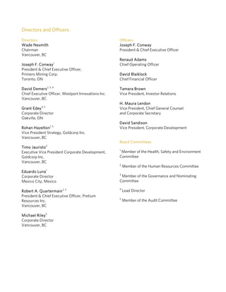 Directors and Officers
Directors
Wade Nesmith
Chairman
Vancouver, BC
Joseph F. Conway1
President & Chief Executive Officer,
Primero Mining Corp.
Toronto, ON
David Demers2, 3, 4
Chief Executive Officer, Westport Innovations Inc.
Vancouver, BC
Grant Edey3, 5
Corporate Director
Oakville, ON
Rohan Hazelton1, 5
Vice President Strategy, Goldcorp Inc.
Vancouver, BC
Timo Jauristo2
Executive Vice President Corporate Development,
Goldcorp Inc.
Vancouver, BC
Eduardo Luna1
Corporate Director
Mexico City, Mexico
Robert A. Quartermain2, 3
President & Chief Executive Officer, Pretium
Resources Inc.
Vancouver, BC
Michael Riley5
Corporate Director
Vancouver, BC
Officers
Joseph F. Conway
President & Chief Executive Officer
Renaud Adams
Chief Operating Officer
David Blaiklock
Chief Financial Officer
Tamara Brown
Vice President, Investor Relations
H. Maura Lendon
Vice President, Chief General Counsel
and Corporate Secretary
David Sandison
Vice President, Corporate Development
Board Committees
1
Member of the Health, Safety and Environment
Committee
2
Member of the Human Resources Committee
3
Member of the Governance and Nominating
Committee
4
Lead Director
5
Member of the Audit Committee
 