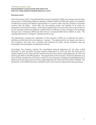 PRIMERO MINING CORP.
MANAGEMENT’S DISCUSSION AND ANALYSIS
FOR THE THREE MONTHS ENDED MARCH 31, 2013
7
Restated results
In the third quarter 2012, it was identified that during its transition to IFRS, the Company had not taken
into account a methodology difference between Canadian GAAP and IFRS with respect to translation
of deferred tax assets and liabilities denominated in a currency other than the Company’s functional
currency (the US dollar). Under IFRS, the non-monetary assets and liabilities of an entity are
measured in its functional currency. If the entity’s taxable profit or tax loss (and, hence, the tax base of
its non-monetary assets and liabilities) is determined in a different currency, changes in the exchange
rate give rise to temporary differences that result in a recognized deferred tax liability or asset. The
resulting deferred tax is charged or credited to profit or loss.
The adjustments resulting from application of this provision of IFRS are to deferred tax assets /
liabilities and deferred income tax expense / recovery. The adjustments do not impact cash taxes or
the Company’s cash flows and, consistent with disclosure by other mining companies, they are
eliminated in the computation of adjusted net income.
Accordingly, the Company restated the consolidated financial statements for the years ended
December 31, 2011 and 2010, the three months ended March 31, 2012 and 2011, the three and six
months ended June 30, 2012 and 2011 and the three and nine months ended September 30, 2011 and
2010 to give effect to the IFRS guidance. The adjustments to the Company’s financial statements as a
result of these restatements are shown in Note 2 to the Company’s condensed consolidated financial
statements for the three and nine months ended September 30, 2012 and 2011 as filed on SEDAR. The
disclosures in this MD&A have been amended to take into account the adjustments discussed above.
 