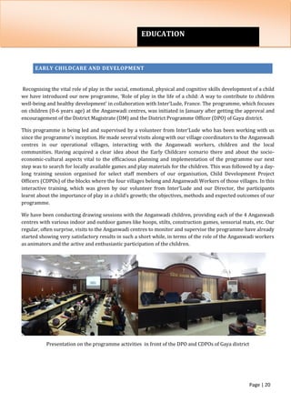 Page | 20
EARLY CHILDCARE AND DEVELOPMENT
Recognising the vital role of play in the social, emotional, physical and cognitive skills development of a child
we have introduced our new programme, ‘Role of play in the life of a child: A way to contribute to children
well-being and healthy development’ in collaboration with Inter’Lude, France. The programme, which focuses
on children (0-6 years age) at the Anganwadi centres, was initiated in January after getting the approval and
encouragement of the District Magistrate (DM) and the District Programme Officer (DPO) of Gaya district.
This programme is being led and supervised by a volunteer from Inter’Lude who has been working with us
since the programme’s inception. He made several visits along with our village coordinators to the Anganwadi
centres in our operational villages, interacting with the Anganwadi workers, children and the local
communities. Having acquired a clear idea about the Early Childcare scenario there and about the socio-
economic-cultural aspects vital to the efficacious planning and implementation of the programme our next
step was to search for locally available games and play materials for the children. This was followed by a day-
long training session organised for select staff members of our organisation, Child Development Project
Officers (CDPOs) of the blocks where the four villages belong and Anganwadi Workers of those villages. In this
interactive training, which was given by our volunteer from Inter’Lude and our Director, the participants
learnt about the importance of play in a child’s growth; the objectives, methods and expected outcomes of our
programme.
We have been conducting drawing sessions with the Anganwadi children, providing each of the 4 Anganwadi
centres with various indoor and outdoor games like hoops, stilts, construction games, sensorial mats, etc. Our
regular, often surprise, visits to the Anganwadi centres to monitor and supervise the programme have already
started showing very satisfactory results in such a short while, in terms of the role of the Anganwadi workers
as animators and the active and enthusiastic participation of the children.
Presentation on the programme activities in front of the DPO and CDPOs of Gaya district
EDUCATION
 