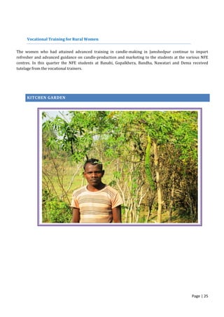 Page | 25
Vocational Training for Rural Women
The women who had attained advanced training in candle-making in Jamshedpur continue to impart
refresher and advanced guidance on candle-production and marketing to the students at the various NFE
centres. In this quarter the NFE students at Banahi, Gopalkhera, Bandha, Nawatari and Dema received
tutelage from the vocational trainers.
KITCHEN GARDEN
 