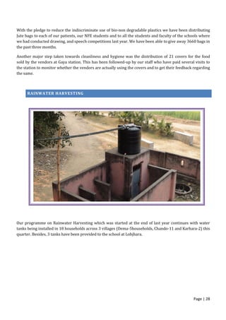 Page | 28
With the pledge to reduce the indiscriminate use of bio-non degradable plastics we have been distributing
Jute bags to each of our patients, our NFE students and to all the students and faculty of the schools where
we had conducted drawing, and speech competitions last year. We have been able to give away 3660 bags in
the past three months.
Another major step taken towards cleanliness and hygiene was the distribution of 21 covers for the food
sold by the vendors at Gaya station. This has been followed-up by our staff who have paid several visits to
the station to monitor whether the vendors are actually using the covers and to get their feedback regarding
the same.
RAINWATER HARVESTING
Our programme on Rainwater Harvesting which was started at the end of last year continues with water
tanks being installed in 18 households across 3 villages (Dema-5households, Chando-11 and Karhara-2) this
quarter. Besides, 3 tanks have been provided to the school at Lohjhara.
 