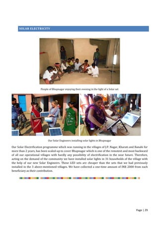 Page | 29
SOLAR
SOLAR ELECTRICITY
People of Bhupnagar enjoying their evening in the light of a Solar set
Our Solar Engineers installing solar lights in Bhupnagar
Our Solar Electrification programme which was running in the villages of J.P. Nagar, Kharati and Banahi for
more than 2 years, has been scaled-up to cover Bhupnagar which is one of the remotest and most backward
of all our operational villages with hardly any possibility of electrification in the near future. Therefore,
acting on the demand of the community we have installed solar lights in 31 households of the village with
the help of our new Solar Engineers. These LED sets are cheaper than the sets that we had previously
installed in the 3 above-mentioned villages. We have collected a one-time amount of INR 2000 from each
beneficiary as their contribution.
 