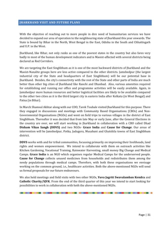 Page | 31
JHARKHAND VISIT AND FUTURE PLANS
With the objective of reaching out to more people in dire need of humanitarian services we have
decided to expand our area of operation to the neighbouring state of Jharkhand this year onwards. The
State is bound by Bihar in the North, West Bengal in the East, Odisha in the South and Chhattisgarh
and U.P. in the West.
Jharkhand, like Bihar, not only ranks as one of the poorest states in the country but also fares very
badly in most of the human development indicators and is Maoist-affected with several districts being
declared as Red Corridors.
We are targeting the East Singhbhum as it is one of the most backward districts of Jharkhand and the
Maoist-Naxalite groups here are less active compared to the other districts. Jamshedpur (the largest
industrial city of the State and headquarters of East Singhbhum) will be our potential base in
Jharkhand. Besides, the city’s connectivity with the rest of the State and other parts of India are much
better than other big cities of Jharkhand like Ranchi and Dhanbad. Also, various amenities required
for establishing and running our office and programme activities will be easily available. Again, in
Jamshedpur more human resources and better logistical facilities are likely to be available compared
to the other two cities as it is the third largest city in eastern India after Kolkata (in West Bengal) and
Patna (in Bihar).
In March Shamsul Akhtar along with our COO, Tarek Toubale visited Jharkhand for this purpose. There
they engaged in discussions and meetings with Community Based Organisations (CBOs) and Non-
Governmental Organisations (NGOs) and went on field trips to various villages in the district of East
Singhbhum. Thereafter it was decided that from late May or early June, after the General Elections in
the country are over, we will start working in Jharkhand in collaboration with a CBO called Dhad
Disham Vikas Sangh (DDVS) and two NGOs- Grace India and Cause for Change. Our areas of
intervention will be Jamshedpur, Potka, Jadugora, Musabani and Ghatshila towns of East Singhbhum
district.
DDVS works with and for tribal communities, focussing primarily on improving their livelihoods, land
rights and women empowerment. We intend to collaborate with them on outreach activities like
Kitchen Gardening, Vocational Training, Rainwater Harvesting, small money Big Change and Medical
Camps. Grace India is an NGO which organises regular Medical Camps for the underserved people.
Cause for Change collects unused medicines from households and redistributes them among the
needy populations through medical camps. Therefore, with both these organisations we envisage
working on the common ground, i.e., healthcare activities. Both the above-mentioned NGOs will send
us formal proposals for our future endeavours.
We also held meetings and field visits with two other NGOs, Yuva Jagriti Swavalamban Kendra and
Catholic Charity/SJVK. From the end of the third quarter of this year we intend to start looking for
possibilities to work in collaboration with both the above-mentioned NGOs.
 