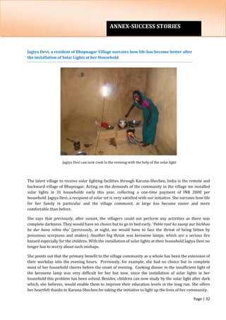Page | 32
Jagiya Devi, a resident of Bhupnagar Village narrates how life has become better after
the installation of Solar Lights at her Household
Jagiya Devi can now cook in the evening with the help of the solar light
The latest village to receive solar lighting facilities through Karuna-Shechen, India is the remote and
backward village of Bhupnagar. Acting on the demands of the community in the village we installed
solar lights in 31 households early this year, collecting a one-time payment of INR 2000 per
household. Jagiya Devi, a recipient of solar set is very satisfied with our initiative. She narrates how life
for her family in particular and the village communit, at large has become easier and more
comfortable than before.
She says that previously, after sunset, the villagers could not perform any activities as there was
complete darkness. They would have no choice but to go to bed early. ‘Pehle raat ko saanp aur bichhoo
ka dar bana rehta tha’ (previously, at night, we would have to face the threat of being bitten by
poisonous scorpions and snakes). Another big threat was kerosene lamps, which are a serious fire
hazard especially for the children. With the installation of solar lights at their household Jagiya Devi no
longer has to worry about such mishaps.
She points out that the primary benefit to the village community as a whole has been the extension of
their workday into the evening hours. Previously, for example, she had no choice but to complete
most of her household chores before the onset of evening. Cooking dinner in the insufficient light of
the kerosene lamp was very difficult for her but now, since the installation of solar lights in her
household this problem has been solved. Besides, children can now study by the solar light after dark
which, she believes, would enable them to improve their education levels in the long run. She offers
her heartfelt thanks to Karuna-Shechen for taking the initiative to light up the lives of her community.
ANNEX-SUCCESS STORIES
 