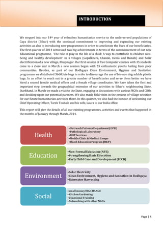 Page | 4
We stepped into our 14th year of relentless humanitarian service to the underserved populations of
Gaya district (Bihar) with the continual commitment to improving and expanding our existing
activities as also to introducing new programmes in order to ameliorate the lives of our beneficiaries.
The first quarter of 2014 witnessed two big achievements in terms of the commencement of our new
Educational programme- ‘The role of play in the life of a child: A way to contribute to children well-
being and healthy development’ in 4 villages (Gopalkhera, Chando, Dema and Banahi) and Solar
electrification of a new village, Bhupnagar. Our first session of free Computer courses with 35 students
came to a close and in March a new session began with 55 enthusiastic youths hailing from poor
communities. Besides, as part of our Bodhgaya Clean Environment, Hygiene and Sanitation
programme we distributed 3660 Jute bags in order to discourage the use of bio-non degradable plastic
bags. In an effort to reach out to a greater number of beneficiaries and serve them better we have
hired a second female medical officer and a female village coordinator. We have taken the first and
important step towards the geographical extension of our activities to Bihar’s neighbouring State,
Jharkhand. In March we made a visit to the State, engaging in discussions with various NGOs and CBOs
and deciding upon our potential partners. We also made field visits in the process of village selection
for our future humanitarian activities there. In this quarter, we also had the honour of welcoming our
Chief Operating Officer, Tarek Toubale and his wife, Laura to our India office.
This report will give the details of all our existing programmes, activities and events that happened in
the months of January through March, 2014.
INTRODUCTION
 