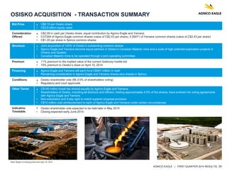 AGNICO EAGLE | FIRST QUARTER 2014 RESULTS| 20
Bid Price • C$8.15 per Osisko share
• C$3.9 billion equity value
Consideration
Offered
• C$2.09 in cash per Osisko share, equal contribution by Agnico Eagle and Yamana
• 0.07264 of Agnico Eagle common shares (value of C$2.43 per share), 0.26471 of Yamana common shares (value of C$2.43 per share)
• C$1.20 per share in Spinco common shares
Structure • Joint acquisition of 100% of Osisko’s outstanding common shares
• Agnico Eagle and Yamana become equal partners in Osisko’s Canadian Malartic mine and a suite of high potential exploration projects in
Ontario and Quebec
• Canadian Malartic mine to be operated through a joint operating committee
Premium • 11% premium to the implied value of the current Goldcorp hostile bid
• 10% premium to Osisko’s close on April 15, 2014
Financing • Agnico Eagle and Yamana will each fund C$501 million in cash
• Remaining consideration in Agnico Eagle and Yamana shares plus shares in Spinco
Conditions • Osisko shareholder vote (66 2/3% of shareholders voting)
• Regulatory and court approvals
Other Terms • C$195 million break fee shared equally by Agnico Eagle and Yamana
• Shareholders of Osisko, including all directors and officers, holding approximately 4.5% of the shares, have entered into voting agreements
with Agnico Eagle and Yamana
• Non-solicitation and 5-day right to match superior proposal provision
• C$10 million cost reimbursement to each of Agnico Eagle and Yamana under certain circumstances
Indicative
Timetable
• Osisko shareholder vote expected to be held later in May 2014
• Closing expected early June 2014
OSISKO ACQUISITION - TRANSACTION SUMMARY
Note: Based on closing prices from April 15, 2014.
 