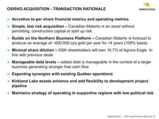 AGNICO EAGLE | FIRST QUARTER 2014 RESULTS| 21
OSISKO ACQUISITION - TRANSACTION RATIONALE
 Accretive to per share financial metrics and operating metrics
 Simple, low risk acquisition – Canadian Malartic is an asset without
permitting, construction capital or start up risk
 Builds on the Northern Business Platform – Canadian Malartic is forecast to
produce an average of ~600,000 ozs gold per year for 14 years (100% basis)
 Minimal share dilution – OSK shareholders will own 16.7% of Agnico Eagle. In
line with previous deals
 Manageable debt levels – added debt is manageable in the context of a larger
business generating stronger free cash flow
 Expecting synergies with existing Québec operations
 Kirkland Lake assets enhance and add flexibility to development project
pipeline
 Maintains strategy of operating in supportive regions with low political risk
 