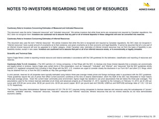 AGNICO EAGLE | FIRST QUARTER 2014 RESULTS| 29
NOTES TO INVESTORS REGARDING THE USE OF RESOURCES
Cautionary Note to Investors Concerning Estimates of Measured and Indicated Resources
This document uses the terms “measured resources” and “indicated resources”. We advise investors that while those terms are recognized and required by Canadian regulations, the
SEC does not recognize them. Investors are cautioned not to assume that any part or all of mineral deposits in these categories will ever be converted into reserves.
Cautionary Note to Investors Concerning Estimates of Inferred Resources
This document also uses the term “inferred resources”. We advise investors that while this term is recognized and required by Canadian regulations, the SEC does not recognize it.
“Inferred resources” have a great amount of uncertainty as to their existence, and great uncertainty as to their economic and legal feasibility. It cannot be assumed that all or any part of
an inferred mineral resource will ever be upgraded to a higher category. Under Canadian rules, estimates of inferred mineral resources may not form the basis of feasibility or pre-
feasibility studies, except in rare cases. Investors are cautioned not to assume that part or all of an inferred resource exists, or is economically or legally mineable.
Scientific and Technical Data
Agnico Eagle Mines Limited is reporting mineral resource and reserve estimates in accordance with the CIM guidelines for the estimation, classification and reporting of resources and
reserves.
Cautionary Note To U.S. Investors – The SEC permits U.S. mining companies, in their filings with the SEC, to disclose only those mineral deposits that a company can economically
and legally extract or produce. Agnico Eagle uses certain terms in this presentation, such as “measured”, “indicated”, and “inferred”, and “resources” that the SEC guidelines strictly
prohibit U.S. registered companies from including in their filings with the SEC. U.S. investors are urged to consider closely the disclosure in our Form 40-F and other U.S. filings, which
may be obtained from us, or from the SEC’s website at: http://sec.gov/edgar.shtml.
In prior periods, reserves for all properties were typically estimated using historic three-year average metals prices and foreign exchange rates in accordance with the SEC guidelines.
These guidelines require the use of prices that reflect current economic conditions at the time of reserve determination, which the Staff of the SEC has interpreted to mean historic
three-year average prices. Given the current lower commodity price environment, Agnico Eagle has decided to use price assumptions that are below the three-year averages. The
assumptions used for the mineral reserves estimates at all mines and advanced projects as of December 31, 2013, reported by the Company on February 12, 2014, are $1,200 per
ounce gold, $18.00 per ounce silver, $0.82 per pound zinc, $3.00 per pound copper, $0.91 per pound lead and C$/US$, US$/Euro and MXP/US$ exchange rates of 1.03, 1.32 and
12.75, respectively.
The Canadian Securities Administrators’ National Instrument 43-101 (“NI 43-101”) requires mining companies to disclose reserves and resources using the subcategories of “proven”
reserves, “probable” reserves, “measured” resources, “indicated” resources and “inferred” resources. Mineral resources that are not mineral reserves do not have demonstrated
economic viability.
 