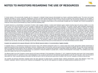 AGNICO EAGLE | FIRST QUARTER 2014 RESULTS| 30
NOTES TO INVESTORS REGARDING THE USE OF RESOURCES
A mineral reserve is the economically mineable part of a measured or indicated mineral resource demonstrated by at least a preliminary feasibility study. This study must include
adequate information on mining, processing, metallurgical, economic and other relevant factors that demonstrate, at the time of reporting, that economic extraction can be justified. A
mineral reserve includes diluting materials and allows for losses that may occur when the material is mined. A proven mineral reserve is the economically mineable part of a measured
mineral resource demonstrated by at least a preliminary feasibility study. A probable mineral reserve is the economically mineable part of an indicated, and in some circumstances, a
measured mineral resource demonstrated by at least a preliminary feasibility study.
A mineral resource is a concentration or occurrence of natural, solid, inorganic material, or natural solid fossilized organic material including base and precious metals in or on the
Earth’s crust in such form and quantity and of such a grade or quality that it has reasonable prospects for economic extraction. The location, quantity, grade, geological characteristics
and continuity of a mineral resource are known, estimated or interpreted from specific geological evidence and knowledge. A measured mineral resource is that part of a mineral
resource for which quantity, grade or quality, densities, shape and physical characteristics are so well established that they can be estimated with confidence sufficient to allow the
appropriate application of technical and economic parameters, to support production planning and evaluation of the economic viability of the deposit. The estimate is based on detailed
and reliable exploration, sampling and testing information gathered through appropriate techniques from locations such as outcrops, trenches, pits, workings and drill holes that are
spaced closely enough to confirm both geological and grade continuity. An indicated mineral resource is that part of a mineral resource for which quantity, grade or quality, densities,
shape and physical characteristics can be estimated with a level of confidence sufficient to allow the appropriate application of technical and economic parameters, to support mine
planning and evaluation of the economic viability of the deposit. The estimate is based on detailed and reliable exploration and testing information gathered through appropriate
techniques from locations such as outcrops, trenches, pits, workings and drill holes that are spaced closely enough for geological and grade continuity to be reasonably assumed. An
inferred mineral resource is that part of a mineral resource for which quantity and grade or quality can be estimated on the basis of geological evidence and limited sampling and
reasonably assumed, but not verified, geological and grade continuity. The estimate is based on limited information and sampling gathered through appropriate techniques from
locations such as outcrops, trenches, pits, workings and drill holes. Mineral resources which are not mineral reserves do not have demonstrated economic viability.
Investors are cautioned not to assume that part or all of an inferred resource exists, or is economically or legally mineable.
A Feasibility Study is a comprehensive technical and economic study of the selected development option for a mineral project that includes appropriately detailed assessments of
realistically assumed mining, processing, metallurgical, economic, marketing, legal, environmental, social and governmental considerations together with any other relevant operational
factors and detailed financial analysis, that are necessary to demonstrate at the time of reporting that extraction is reasonably justified (economically mineable). The results of the study
may reasonably serve as the basis for a final decision by a proponent or financial institution to proceed with, or finance, the development of the project. The confidence level of the
study will be higher than that of a Pre-Feasibility Study.
The effective date for all of the Company’s mineral resource and reserve estimates in this presentation is December 31, 2013. Additional information about each of the mineral projects
that is required by NI 43-101, sections 3.2 and 3.3 and paragraphs 3.4 (a), (c) and (d) can be found in the technical reports referred to in the AIF and Form 40-F, which may be found at
www.sedar.com. Other important operating information can also be found in the AIF and technical reports that is included in the Form 40-F available on EDGAR at www.sec.gov.
The scientific and technical information contained herein has been approved by Daniel Doucet, Corporate Director, Reserve Development, and/or Alain Blackburn, Senior Vice-
President, Exploration. Both Mr. Doucet and Mr. Blackburn are designated P.Eng. with the Ordre ingenieurs du Québec and qualified persons as defined by NI 43-101.
 